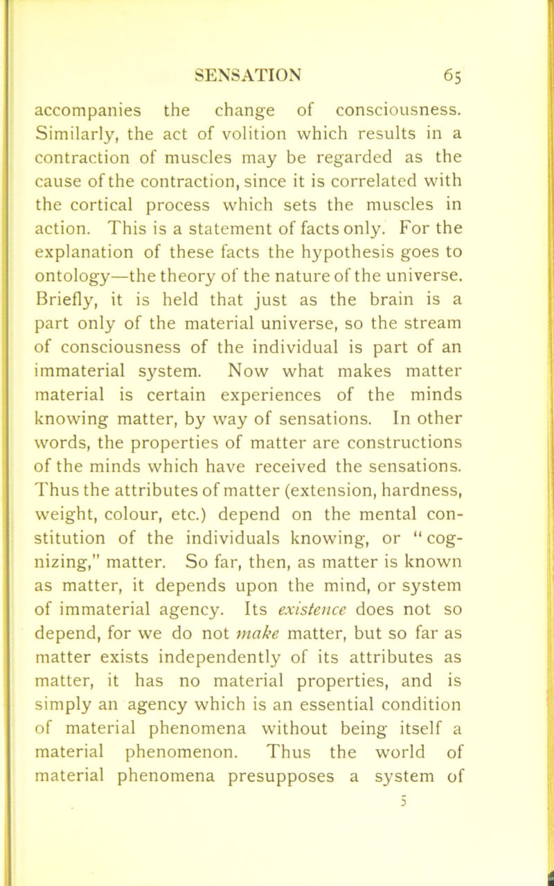 accompanies the change of consciousness. Similarly, the act of volition which results in a contraction of muscles may be regarded as the cause of the contraction, since it is correlated with the cortical process which sets the muscles in action. This is a statement of facts only. For the explanation of these facts the hypothesis goes to ontology—the theory of the nature of the universe. Briefly, it is held that just as the brain is a part only of the material universe, so the stream of consciousness of the individual is part of an immaterial system. Now what makes matter material is certain experiences of the minds knowing matter, by way of sensations. In other words, the properties of matter are constructions of the minds which have received the sensations. Thus the attributes of matter (extension, hardness, weight, colour, etc.) depend on the mental con- stitution of the individuals knowing, or “ cog- nizing,” matter. So far, then, as matter is known as matter, it depends upon the mind, or system of immaterial agency. Its existence does not so depend, for we do not make matter, but so far as matter exists independently of its attributes as matter, it has no material properties, and is simply an agency which is an essential condition of material phenomena without being itself a material phenomenon. Thus the world of material phenomena presupposes a system of 3