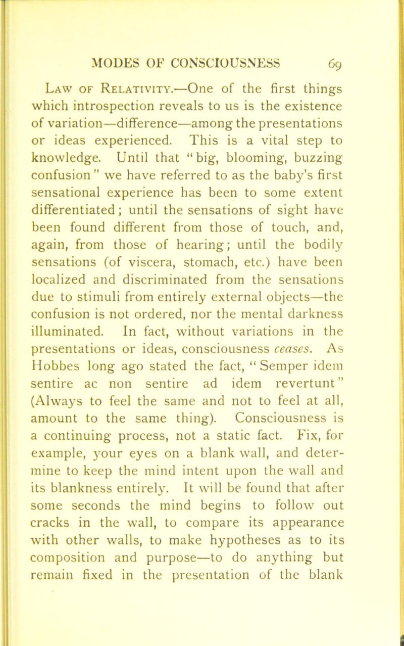 Law of Relativity.—One of the first things which introspection reveals to us is the existence of variation—difference—among the presentations or ideas experienced. This is a vital step to knowledge. Until that “big, blooming, buzzing- confusion ” we have referred to as the baby’s first sensational experience has been to some extent differentiated; until the sensations of sight have been found different from those of touch, and, again, from those of hearing; until the bodily sensations (of viscera, stomach, etc.) have been localized and discriminated from the sensations due to stimuli from entirely external objects—the confusion is not ordered, nor the mental darkness illuminated. In fact, without variations in the presentations or ideas, consciousness ceases. As Hobbes long ago stated the fact, “ Semper idem sentire ac non sentire ad idem revertunt ” (Always to feel the same and not to feel at all, amount to the same thing). Consciousness is a continuing process, not a static fact. Fix, for example, }rour eyes on a blank wall, and deter- mine to keep the mind intent upon the wall and its blankness entirely. It will be found that after some seconds the mind begins to follow out cracks in the wall, to compare its appearance with other walls, to make hypotheses as to its composition and purpose—to do anything but remain fixed in the presentation of the blank