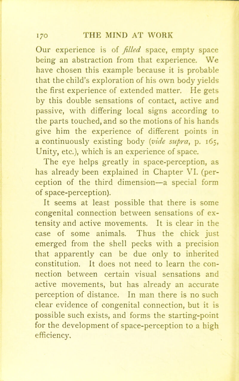 Our experience is of filled space, empty space being an abstraction from that experience. We have chosen this example because it is probable that the child’s exploration of his own body yields the first experience of extended matter. He gets by this double sensations of contact, active and passive, with differing local signs according to the parts touched, and so the motions of his hands give him the experience of different points in a continuously existing body {vide supra, p. 165, Unity, etc.), which is an experience of space. The eye helps greatly in space-perception, as has already been explained in Chapter VI. (per- ception of the third dimension—a special form of space-perception). It seems at least possible that there is some congenital connection between sensations of ex- tensity and active movements. It is clear in the case of some animals. Thus the chick just emerged from the shell pecks with a precision that apparently can be due only to inherited constitution. It does not need to learn the con- nection between certain visual sensations and active movements, but has already an accurate perception of distance. In man there is no such clear evidence of congenital connection, but it is possible such exists, and forms the starting-point for the development of space-perception to a high efficiency.