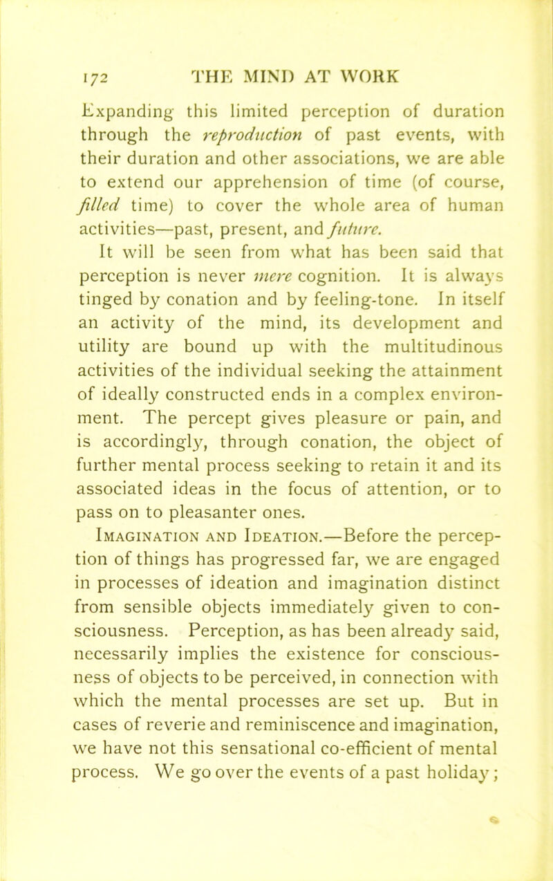 Expanding this limited perception of duration through the reproduction of past events, with their duration and other associations, we are able to extend our apprehension of time (of course, filled time) to cover the whole area of human activities—past, present, and future. It will be seen from what has been said that perception is never mere cognition. It is always tinged by conation and by feeling-tone. In itself an activity of the mind, its development and utility are bound up with the multitudinous activities of the individual seeking the attainment of ideally constructed ends in a complex environ- ment. The percept gives pleasure or pain, and is accordingly, through conation, the object of further mental process seeking to retain it and its associated ideas in the focus of attention, or to pass on to pleasanter ones. Imagination and Ideation.—Before the percep- tion of things has progressed far, we are engaged in processes of ideation and imagination distinct from sensible objects immediately given to con- sciousness. Perception, as has been already said, necessarily implies the existence for conscious- ness of objects to be perceived, in connection with which the mental processes are set up. But in cases of reverie and reminiscence and imagination, we have not this sensational co-efficient of mental process. We go over the events of a past holiday;