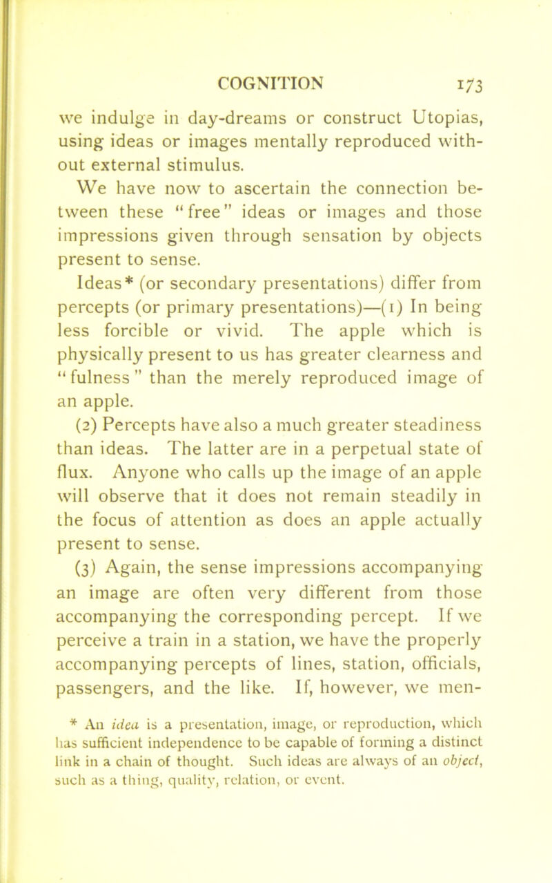 we indulge in day-dreams or construct Utopias, using ideas or images mentally reproduced with- out external stimulus. We have now to ascertain the connection be- tween these “free” ideas or images and those impressions given through sensation by objects present to sense. Ideas* (or secondary presentations) differ from percepts (or primary presentations)—(1) In being- less forcible or vivid. The apple which is physically present to us has greater clearness and “fulness” than the merely reproduced image of an apple. (2) Percepts have also a much greater steadiness than ideas. The latter are in a perpetual state of flux. Anyone who calls up the image of an apple will observe that it does not remain steadily in the focus of attention as does an apple actually present to sense. (3) Again, the sense impressions accompanying an image are often very different from those accompanying the corresponding percept. If we perceive a train in a station, we have the properly accompanying percepts of lines, station, officials, passengers, and the like. If, however, we men- * An idea is a presentation, image, or reproduction, which has sufficient independence to be capable of forming a distinct link in a chain of thought. Such ideas are always of an objed, such as a thing, quality, relation, or event.