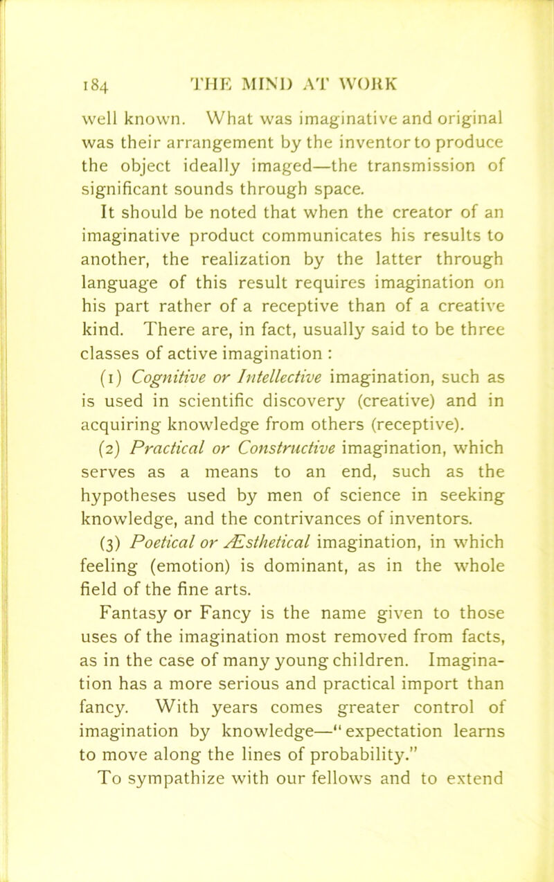 well known. What was imaginative and original was their arrangement by the inventor to produce the object ideally imaged—the transmission of significant sounds through space. It should be noted that when the creator of an imaginative product communicates his results to another, the realization by the latter through language of this result requires imagination on his part rather of a receptive than of a creative kind. There are, in fact, usually said to be three classes of active imagination : (1) Cognitive or Intellective imagination, such as is used in scientific discovery (creative) and in acquiring knowledge from others (receptive). (2) Practical or Constructive imagination, which serves as a means to an end, such as the hypotheses used by men of science in seeking knowledge, and the contrivances of inventors. (3) Poetical or Alsthetical imagination, in which feeling (emotion) is dominant, as in the whole field of the fine arts. Fantasy or Fancy is the name given to those uses of the imagination most removed from facts, as in the case of many young children. Imagina- tion has a more serious and practical import than fancy. With years comes greater control of imagination by knowledge—“ expectation learns to move along the lines of probability.” To sympathize with our fellows and to extend