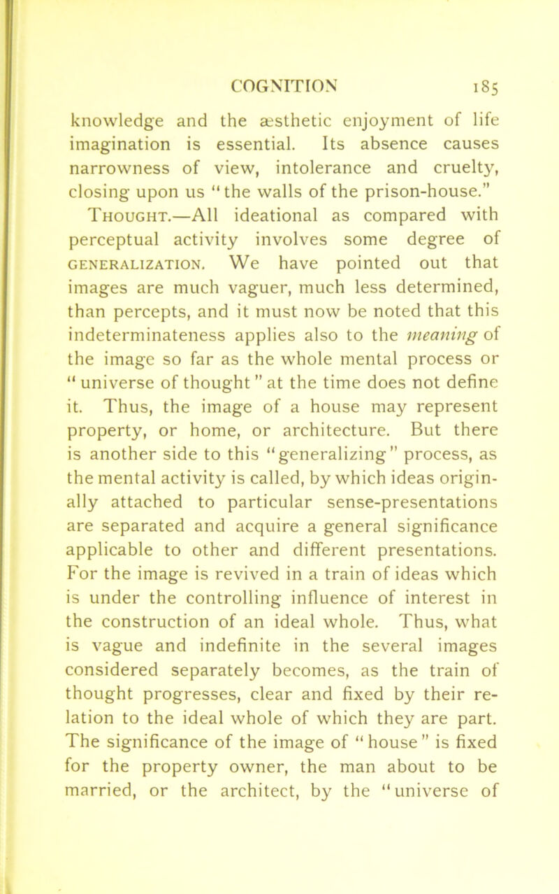 knowledge and the aesthetic enjoyment of life imagination is essential. Its absence causes narrowness of view, intolerance and cruelty, closing upon us “ the walls of the prison-house.” Thought.—All ideational as compared with perceptual activity involves some degree of generalization. We have pointed out that images are much vaguer, much less determined, than percepts, and it must now be noted that this indeterminateness applies also to the meaning of the image so far as the whole mental process or “ universe of thought ” at the time does not define it. Thus, the image of a house may represent property, or home, or architecture. But there is another side to this “generalizing” process, as the mental activity is called, by which ideas origin- ally attached to particular sense-presentations are separated and acquire a general significance applicable to other and different presentations. For the image is revived in a train of ideas which is under the controlling influence of interest in the construction of an ideal whole. Thus, what is vague and indefinite in the several images considered separately becomes, as the train of thought progresses, clear and fixed by their re- lation to the ideal whole of which they are part. The significance of the image of “house” is fixed for the property owner, the man about to be married, or the architect, by the “universe of