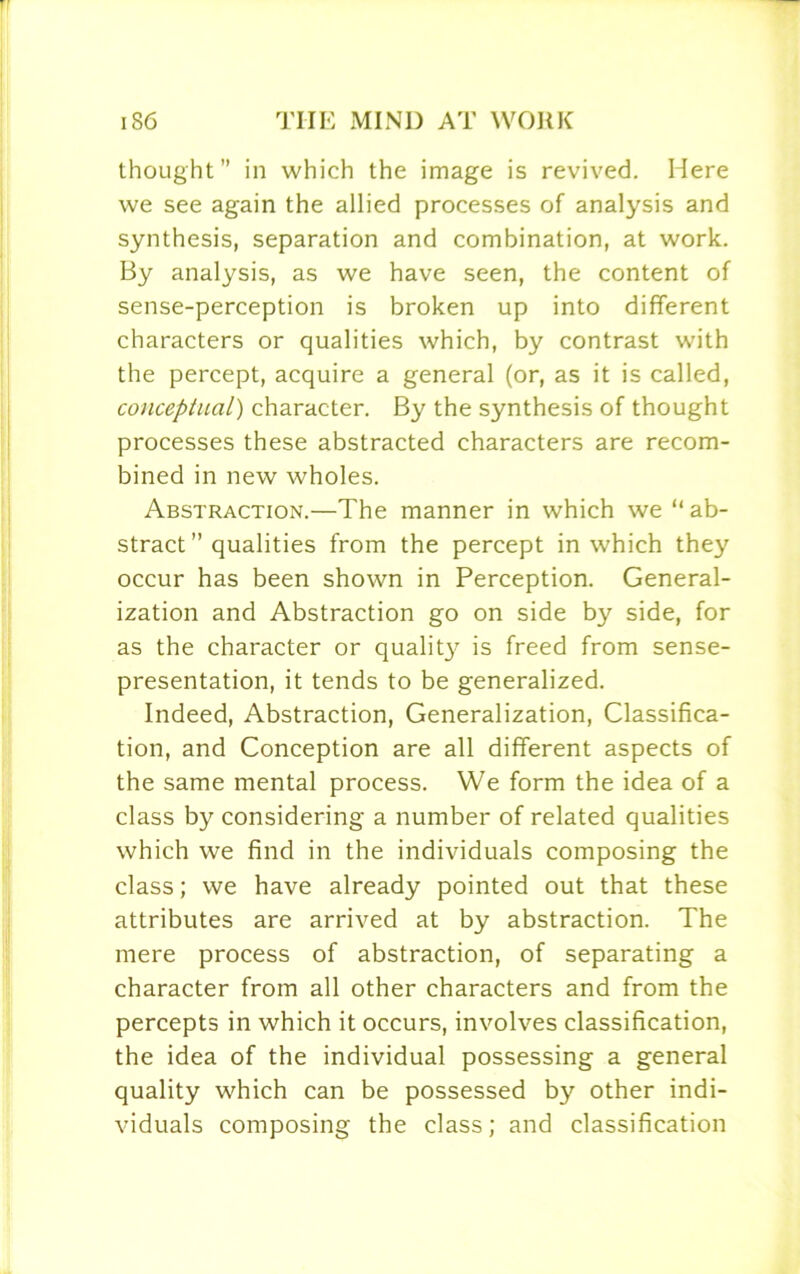 thought” in which the image is revived. Here we see again the allied processes of analysis and synthesis, separation and combination, at work. By analysis, as we have seen, the content of sense-perception is broken up into different characters or qualities which, by contrast with the percept, acquire a general (or, as it is called, conceptual) character. By the synthesis of thought processes these abstracted characters are recom- bined in new wholes. Abstraction.—The manner in which we “ab- stract ” qualities from the percept in which they occur has been shown in Perception. General- ization and Abstraction go on side by side, for as the character or qualit}^ is freed from sense- presentation, it tends to be generalized. Indeed, Abstraction, Generalization, Classifica- tion, and Conception are all different aspects of the same mental process. We form the idea of a class by considering a number of related qualities which we find in the individuals composing the class; we have already pointed out that these attributes are arrived at by abstraction. The mere process of abstraction, of separating a character from all other characters and from the percepts in which it occurs, involves classification, the idea of the individual possessing a general quality which can be possessed by other indi- viduals composing the class; and classification