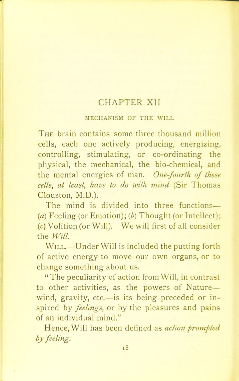 MECHANISM OF THE WILL The brain contains some three thousand million cells, each one actively producing, energizing, controlling, stimulating, or co-ordinating the physical, the mechanical, the bio-chemical, and the mental energies of man. One-fourth of these cells, at least, have to do with mind (Sir Thomas Clouston, M.D.). The mind is divided into three functions— (a) Feeling (or Emotion); (b) Thought (or Intellect); (c) Volition (or Will). We will first of all consider the Will. Will.—Under Will is included the putting forth of active energy to move our own organs, or to change something about us. “ The peculiarity of action from Will, in contrast to other activities, as the powers of Nature— wind, gravity, etc.—is its being preceded or in- spired by feelings, or by the pleasures and pains of an individual mind.” Hence, Will has been defined as action prompted by feeling. iS