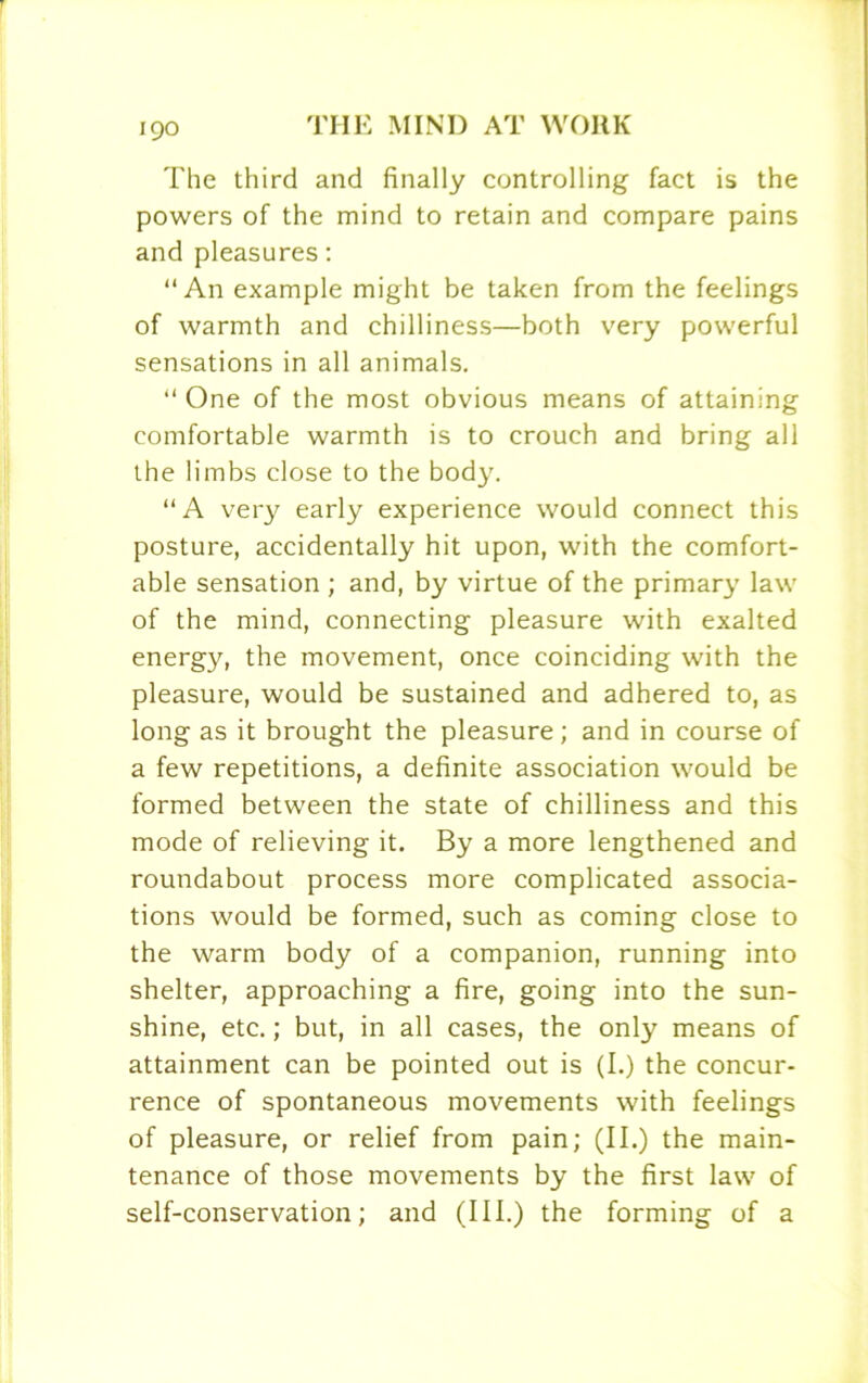 The third and finally controlling fact is the powers of the mind to retain and compare pains and pleasures: “An example might be taken from the feelings of warmth and chilliness—both very powerful sensations in all animals. “ One of the most obvious means of attaining comfortable warmth is to crouch and bring all the limbs close to the body. “A very early experience would connect this posture, accidentally hit upon, with the comfort- able sensation ; and, by virtue of the primary law of the mind, connecting pleasure with exalted energy, the movement, once coinciding with the pleasure, would be sustained and adhered to, as long as it brought the pleasure; and in course of a few repetitions, a definite association would be formed between the state of chilliness and this mode of relieving it. By a more lengthened and roundabout process more complicated associa- tions would be formed, such as coming close to the warm body of a companion, running into shelter, approaching a fire, going into the sun- shine, etc.; but, in all cases, the only means of attainment can be pointed out is (I.) the concur- rence of spontaneous movements with feelings of pleasure, or relief from pain; (II.) the main- tenance of those movements by the first law of self-conservation; and (III.) the forming of a