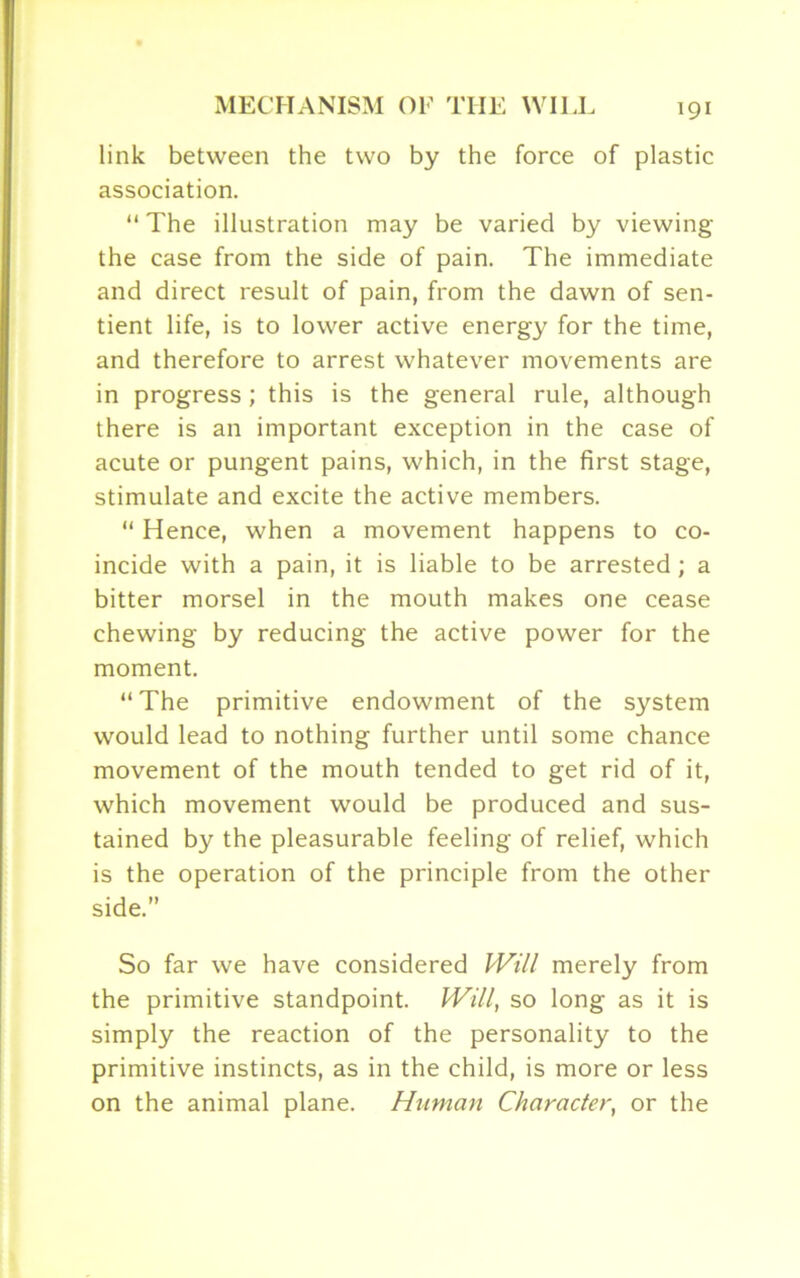 link between the two by the force of plastic association. “ The illustration may be varied by viewing the case from the side of pain. The immediate and direct result of pain, from the dawn of sen- tient life, is to lower active energy for the time, and therefore to arrest whatever movements are in progress; this is the general rule, although there is an important exception in the case of acute or pungent pains, which, in the first stage, stimulate and excite the active members. “ Hence, when a movement happens to co- incide with a pain, it is liable to be arrested; a bitter morsel in the mouth makes one cease chewing by reducing the active power for the moment. “ The primitive endowment of the system would lead to nothing further until some chance movement of the mouth tended to get rid of it, which movement would be produced and sus- tained by the pleasurable feeling of relief, which is the operation of the principle from the other side.” So far we have considered Will merely from the primitive standpoint. Will, so long as it is simply the reaction of the personality to the primitive instincts, as in the child, is more or less on the animal plane. Human Character, or the