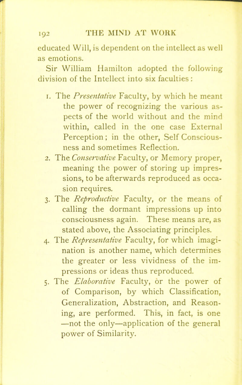 educated Will, is dependent on the intellect as well as emotions. Sir William Hamilton adopted the following division of the Intellect into six faculties: 1. The Presentative Faculty, by which he meant the power of recognizing the various as- pects of the world without and the mind within, called in the one case External Perception; in the other, Self Conscious- ness and sometimes Reflection. 2. The Conservative Faculty, or Memory proper, meaning the power of storing up impres- sions, to be afterwards reproduced as occa- sion requires. 3. The Reproductive Faculty, or the means of calling the dormant impressions up into consciousness again. These means are, as stated above, the Associating principles. 4. The Representative Faculty, for which imagi- nation is another name, which determines the greater or less vividness of the im- pressions or ideas thus reproduced. 5. The Elaborative Faculty, or the power of of Comparison, by which Classification, Generalization, Abstraction, and Reason- ing, are performed. This, in fact, is one —not the only—application of the general power of Similarity.