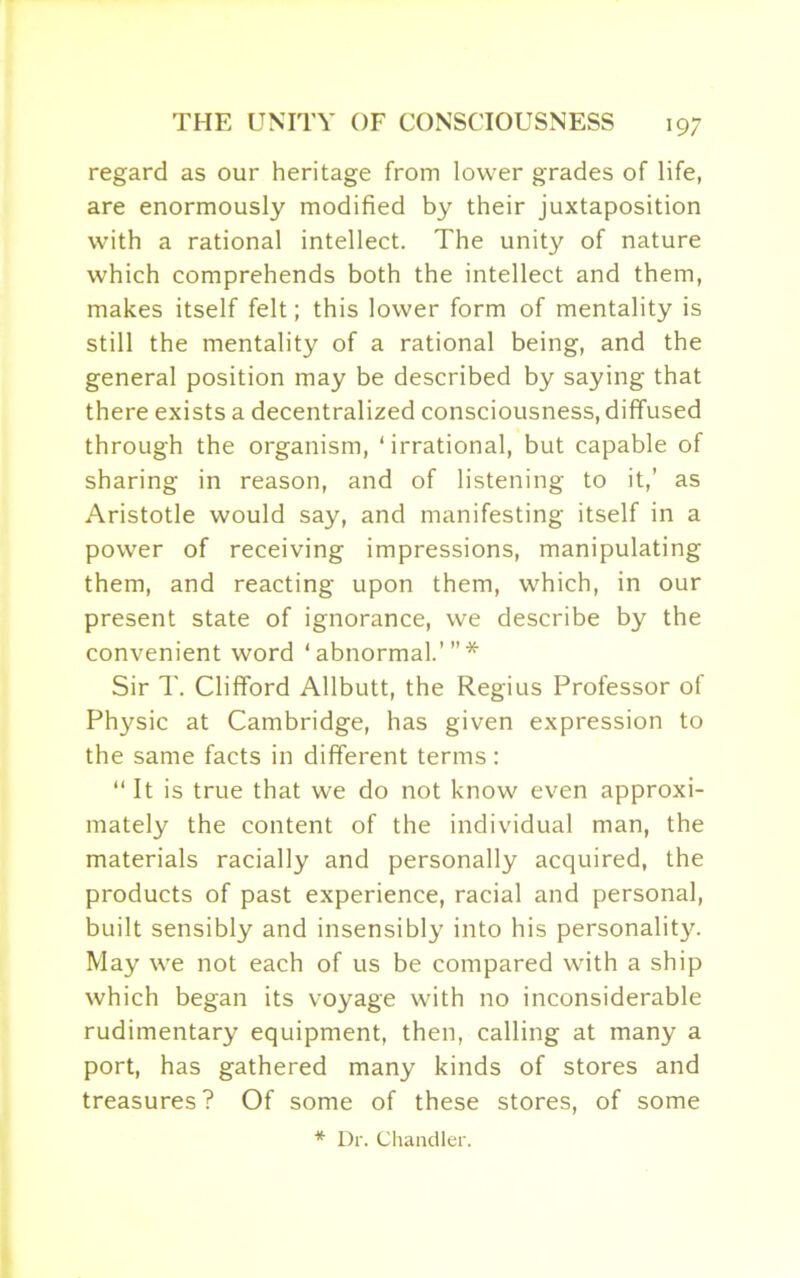 regard as our heritage from lower grades of life, are enormously modified by their juxtaposition with a rational intellect. The unity of nature which comprehends both the intellect and them, makes itself felt; this lower form of mentality is still the mentality of a rational being, and the general position may be described by saying that there exists a decentralized consciousness, diffused through the organism, ‘irrational, but capable of sharing in reason, and of listening to it,’ as Aristotle would say, and manifesting itself in a power of receiving impressions, manipulating them, and reacting upon them, which, in our present state of ignorance, we describe by the convenient word ‘abnormal.’”* Sir T. Clifford Allbutt, the Regius Professor of Physic at Cambridge, has given expression to the same facts in different terms: “ It is true that we do not know even approxi- mately the content of the individual man, the materials racially and personally acquired, the products of past experience, racial and personal, built sensibly and insensibly into his personality. May we not each of us be compared with a ship which began its voyage with no inconsiderable rudimentary equipment, then, calling at many a port, has gathered many kinds of stores and treasures? Of some of these stores, of some * Dr. Chandler.