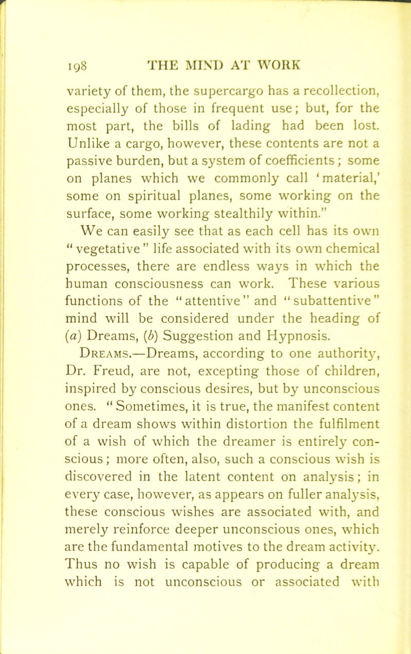 variety of them, the supercargo has a recollection, especially of those in frequent use; but, for the most part, the bills of lading had been lost. Unlike a cargo, however, these contents are not a passive burden, but a system of coefficients; some on planes which we commonly call ‘material,’ some on spiritual planes, some working on the surface, some working stealthily within.” We can easily see that as each cell has its own “vegetative” life associated with its own chemical processes, there are endless ways in which the human consciousness can work. These various functions of the “ attentive ” and “ subattentive ” mind will be considered under the heading of (a) Dreams, (b) Suggestion and Hypnosis. Dreams.—Dreams, according to one authority, Dr. Freud, are not, excepting those of children, inspired by conscious desires, but by unconscious ones. “ Sometimes, it is true, the manifest content of a dream shows within distortion the fulfilment of a wish of which the dreamer is entirely con- scious; more often, also, such a conscious wish is discovered in the latent content on analysis; in every case, however, as appears on fuller analysis, these conscious wishes are associated with, and merely reinforce deeper unconscious ones, which are the fundamental motives to the dream activity. Thus no wish is capable of producing a dream which is not unconscious or associated with