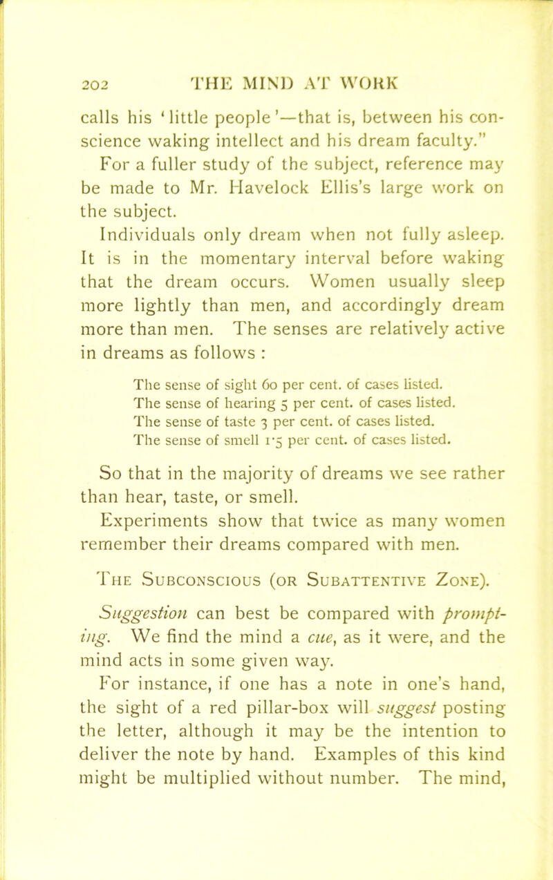 calls his ‘little people’—that is, between his con- science waking intellect and his dream faculty.” For a fuller study of the subject, reference may be made to Mr. Havelock Ellis’s large work on the subject. Individuals only dream when not fully asleep. It is in the momentary interval before waking that the dream occurs. Women usually sleep more lightly than men, and accordingly dream more than men. The senses are relatively active in dreams as follows : The sense of sight 60 per cent, of cases listed. The sense of hearing 5 per cent, of cases listed. The sense of taste 3 per cent, of cases listed. The sense of smell 1*5 per cent, of cases listed. So that in the majority of dreams we see rather than hear, taste, or smell. Experiments show that twice as many women remember their dreams compared with men. The Subconscious (or Subattentive Zone). Suggestion can best be compared with prompt- ing. We find the mind a cue, as it were, and the mind acts in some given way. For instance, if one has a note in one’s hand, the sight of a red pillar-box will suggest posting the letter, although it may be the intention to deliver the note by hand. Examples of this kind might be multiplied without number. The mind,