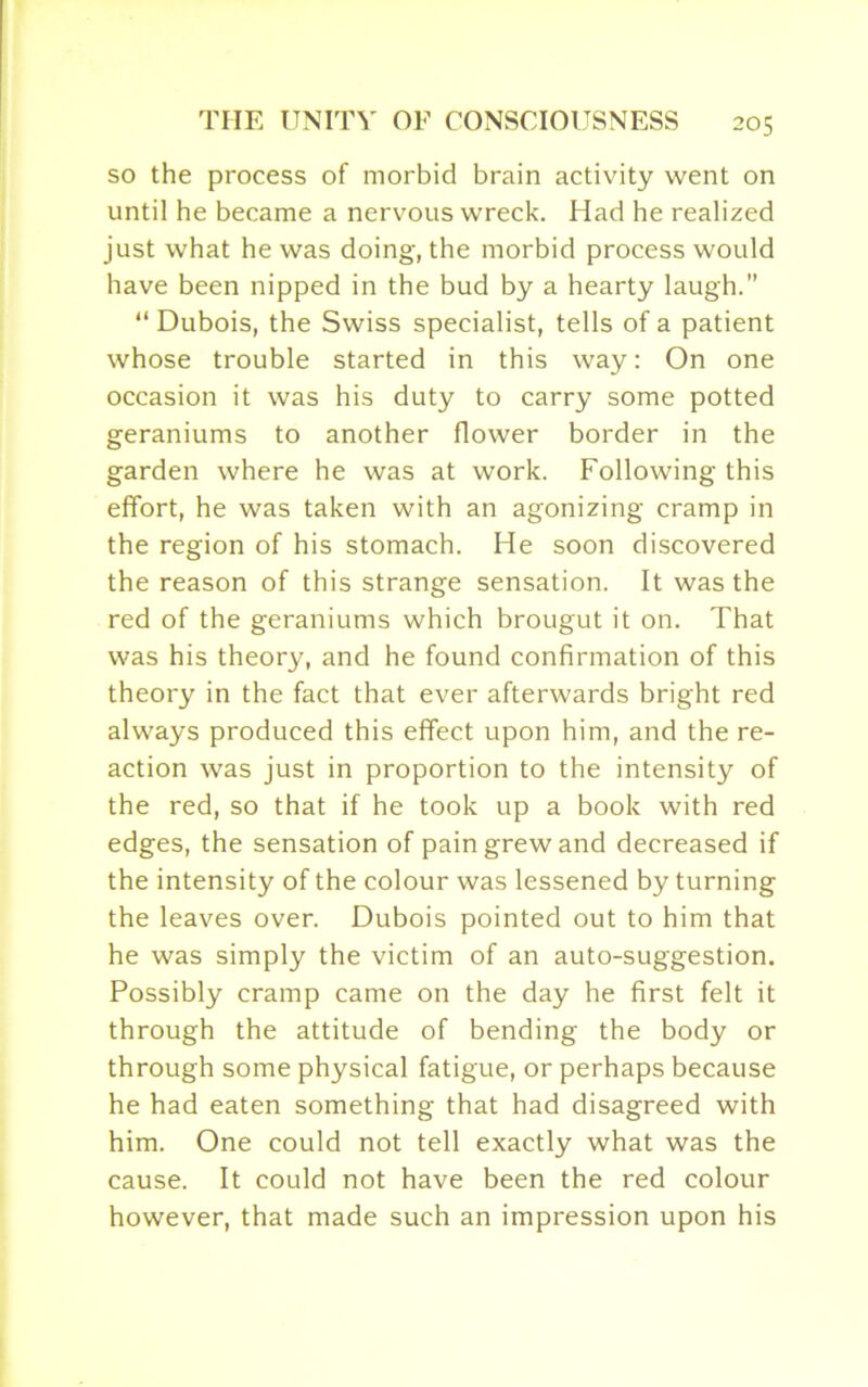 so the process of morbid brain activity went on until he became a nervous wreck. Had he realized just what he was doing, the morbid process would have been nipped in the bud by a hearty laugh.” “ Dubois, the Swiss specialist, tells of a patient whose trouble started in this way: On one occasion it was his duty to carry some potted geraniums to another flower border in the garden where he was at work. Following this effort, he was taken with an agonizing cramp in the region of his stomach. He soon discovered the reason of this strange sensation. It was the red of the geraniums which brougut it on. That was his theory, and he found confirmation of this theory in the fact that ever afterwards bright red always produced this effect upon him, and the re- action was just in proportion to the intensity of the red, so that if he took up a book with red edges, the sensation of pain grew and decreased if the intensity of the colour was lessened by turning the leaves over. Dubois pointed out to him that he was simply the victim of an auto-suggestion. Possibly cramp came on the day he first felt it through the attitude of bending the body or through some physical fatigue, or perhaps because he had eaten something that had disagreed with him. One could not tell exactly what was the cause. It could not have been the red colour however, that made such an impression upon his