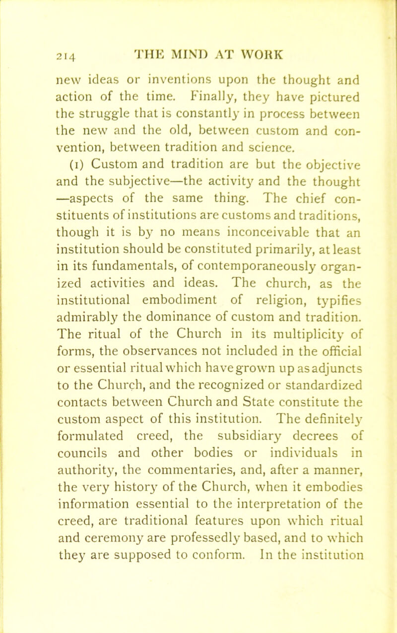 new ideas or inventions upon the thought and action of the time. Finally, they have pictured the struggle that is constantly in process between the new and the old, between custom and con- vention, between tradition and science. (i) Custom and tradition are but the objective and the subjective—the activit}' and the thought —aspects of the same thing. The chief con- stituents of institutions are customs and traditions, though it is by no means inconceivable that an institution should be constituted primarily, at least in its fundamentals, of contemporaneously organ- ized activities and ideas. The church, as the institutional embodiment of religion, typifies admirably the dominance of custom and tradition. The ritual of the Church in its multiplicity of forms, the observances not included in the official or essential ritual which havegrown upasadjuncts to the Church, and the recognized or standardized contacts between Church and State constitute the custom aspect of this institution. The definitely formulated creed, the subsidiary decrees of councils and other bodies or individuals in authority, the commentaries, and, after a manner, the very histor}7 of the Church, when it embodies information essential to the interpretation of the creed, are traditional features upon which ritual and ceremony are professedly based, and to which they are supposed to conform. In the institution