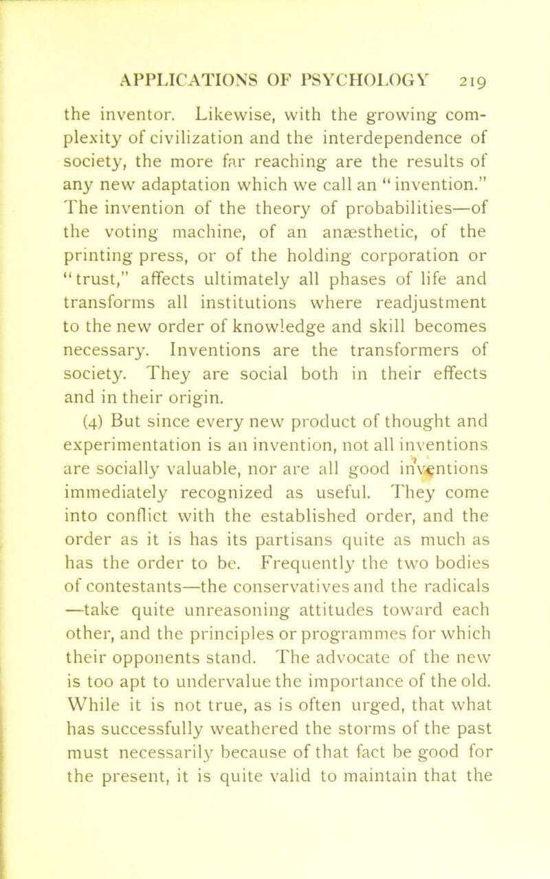 the inventor. Likewise, with the growing com- plexity of civilization and the interdependence of society, the more far reaching are the results of any new adaptation which we call an “ invention.” The invention of the theory of probabilities—of the voting machine, of an anaesthetic, of the printing press, or of the holding corporation or “trust,” affects ultimately all phases of life and transforms all institutions where readjustment to the new order of knowledge and skill becomes necessary. Inventions are the transformers of society. They are social both in their effects and in their origin. (4) But since every new product of thought and experimentation is an invention, not all inventions are socially valuable, nor are all good inventions immediately recognized as useful. They come into conflict with the established order, and the order as it is has its partisans quite as much as has the order to be. Frequently the two bodies of contestants—the conservatives and the radicals —take quite unreasoning attitudes toward each other, and the principles or programmes for which their opponents stand. The advocate of the new is too apt to undervalue the importance of the old. While it is not true, as is often urged, that what has successfully weathered the storms of the past must necessarily because of that fact be good for the present, it is quite valid to maintain that the