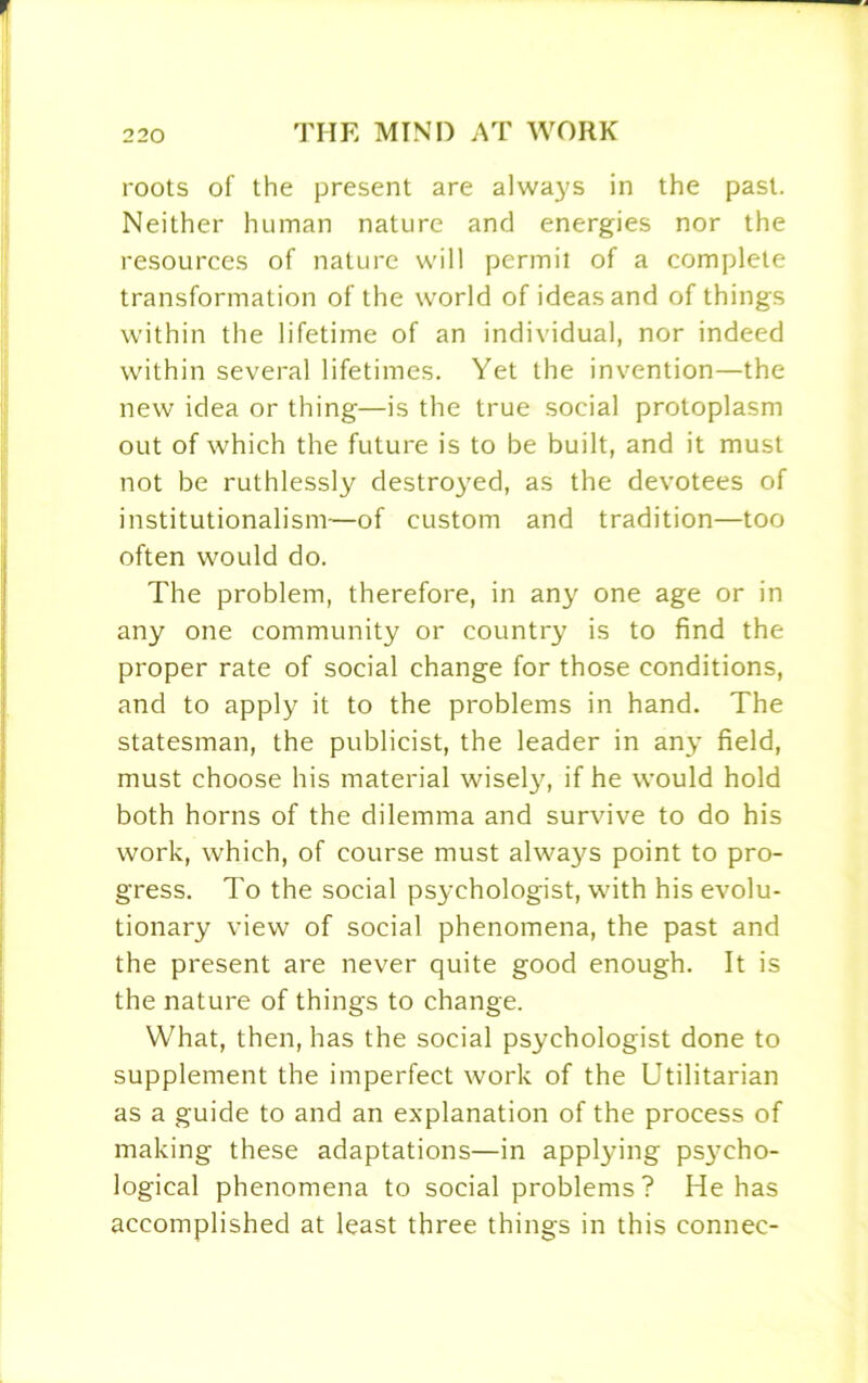 roots of the present are always in the past. Neither human nature and energies nor the resources of nature will permit of a complete transformation of the world of ideas and of things within the lifetime of an individual, nor indeed within several lifetimes. Yet the invention—the new idea or thing—is the true social protoplasm out of which the future is to be built, and it must not be ruthlessly destroyed, as the devotees of institutionalism—of custom and tradition—too often would do. The problem, therefore, in any one age or in any one community or country is to find the proper rate of social change for those conditions, and to apply it to the problems in hand. The statesman, the publicist, the leader in any field, must choose his material wisely, if he would hold both horns of the dilemma and survive to do his work, which, of course must always point to pro- gress. To the social psychologist, with his evolu- tionary view of social phenomena, the past and the present are never quite good enough. It is the nature of things to change. What, then, has the social psychologist done to supplement the imperfect work of the Utilitarian as a guide to and an explanation of the process of making these adaptations—in applying psycho- logical phenomena to social problems ? He has accomplished at least three things in this connec-