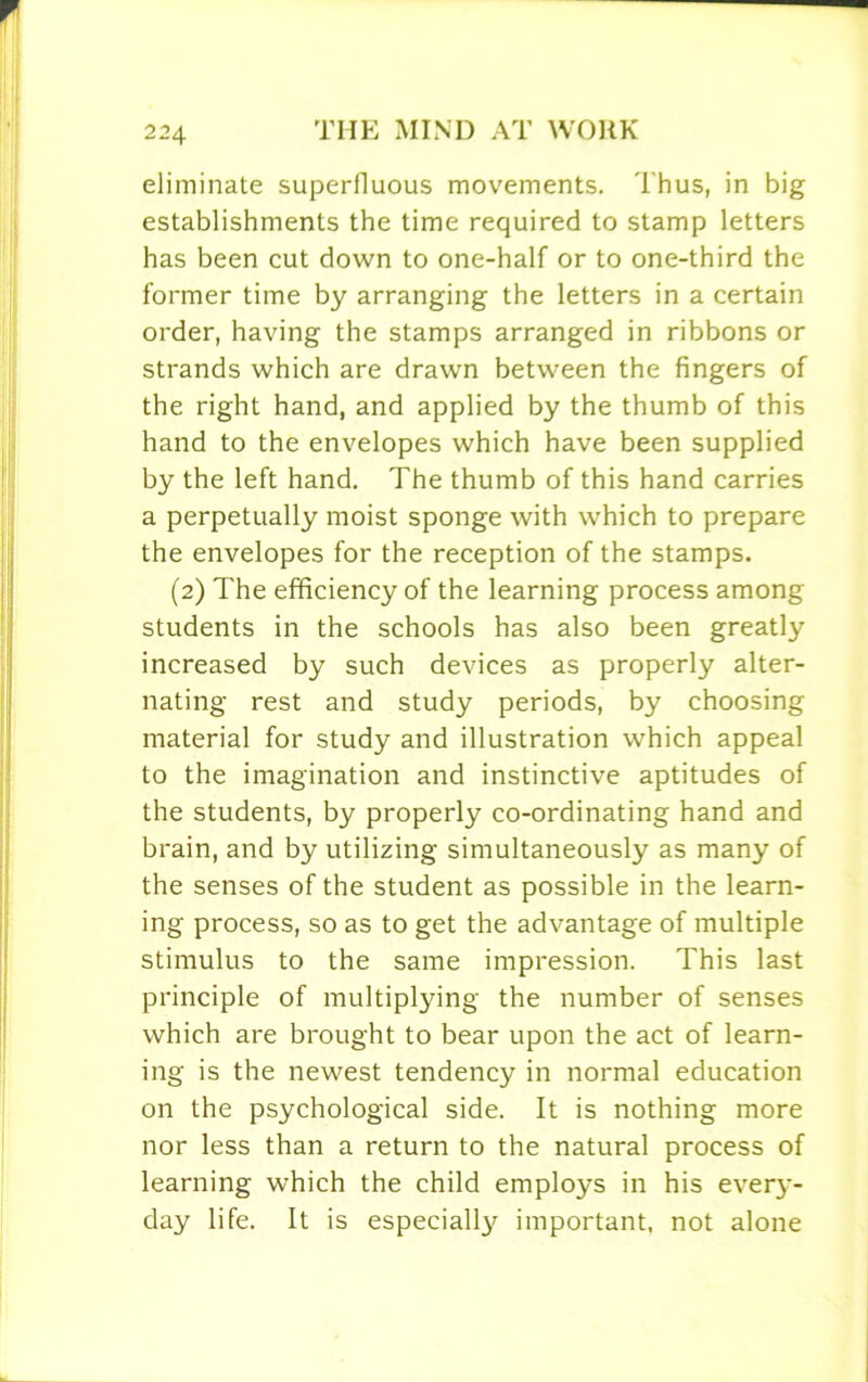 eliminate superfluous movements. Thus, in big establishments the time required to stamp letters has been cut down to one-half or to one-third the former time by arranging the letters in a certain order, having the stamps arranged in ribbons or strands which are drawn between the fingers of the right hand, and applied by the thumb of this hand to the envelopes which have been supplied by the left hand. The thumb of this hand carries a perpetually moist sponge with which to prepare the envelopes for the reception of the stamps. (2) The efficiency of the learning process among students in the schools has also been greatly increased by such devices as properly alter- nating rest and study periods, by choosing material for study and illustration which appeal to the imagination and instinctive aptitudes of the students, by properly co-ordinating hand and brain, and by utilizing simultaneously as many of the senses of the student as possible in the learn- ing process, so as to get the advantage of multiple stimulus to the same impression. This last principle of multiplying the number of senses which are brought to bear upon the act of learn- ing is the newest tendency in normal education on the psychological side. It is nothing more nor less than a return to the natural process of learning which the child employs in his every- day life. It is especial^ important, not alone