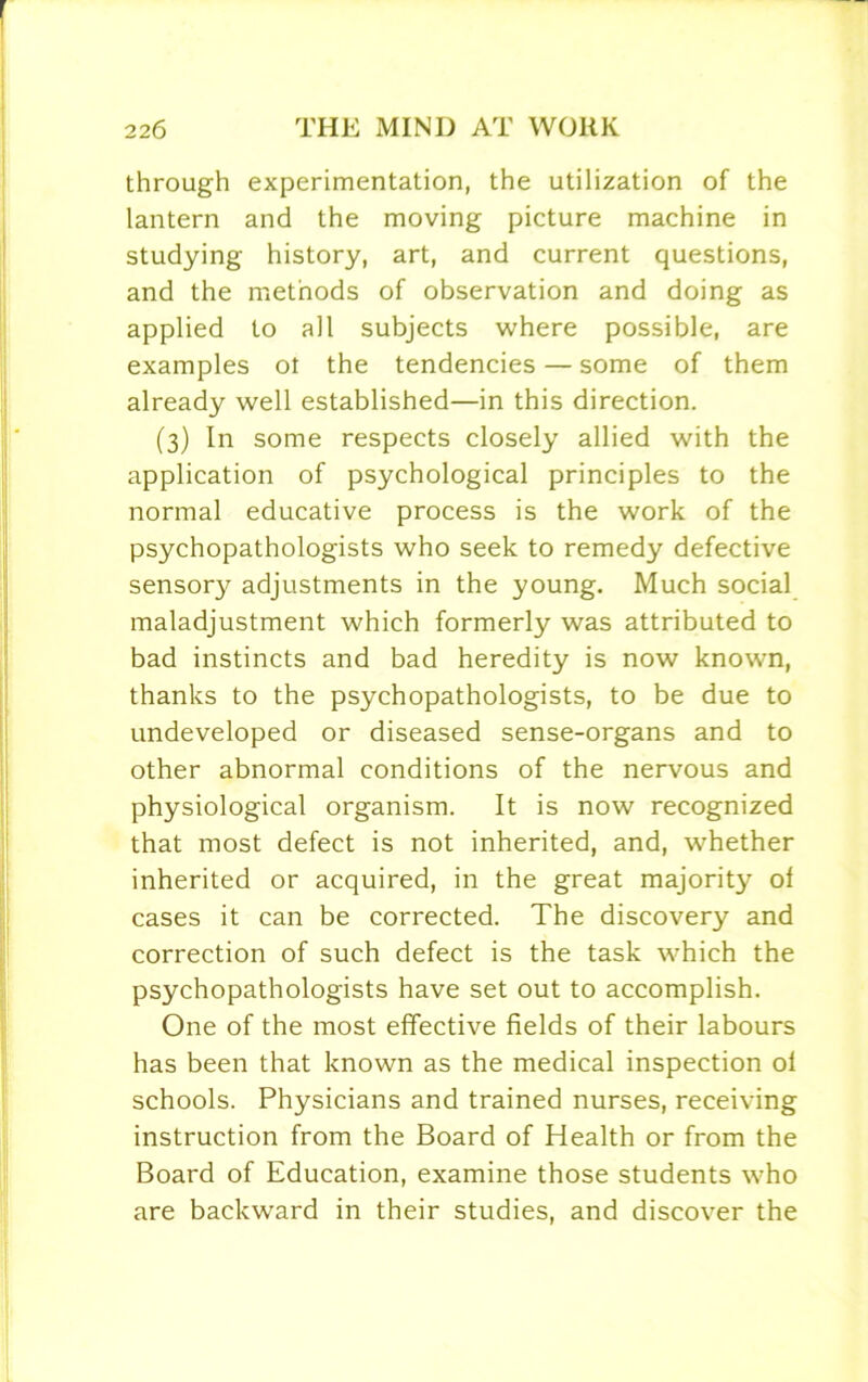 through experimentation, the utilization of the lantern and the moving picture machine in studying history, art, and current questions, and the methods of observation and doing as applied to all subjects where possible, are examples ot the tendencies — some of them already well established—in this direction. (3) In some respects closely allied with the application of psychological principles to the normal educative process is the work of the psychopathologists who seek to remedy defective sensory adjustments in the young. Much social maladjustment which formerly was attributed to bad instincts and bad heredity is now known, thanks to the psychopathologists, to be due to undeveloped or diseased sense-organs and to other abnormal conditions of the nervous and physiological organism. It is now recognized that most defect is not inherited, and, whether inherited or acquired, in the great majority of cases it can be corrected. The discovery and correction of such defect is the task which the psychopathologists have set out to accomplish. One of the most effective fields of their labours has been that known as the medical inspection of schools. Physicians and trained nurses, receiving instruction from the Board of Health or from the Board of Education, examine those students who are backward in their studies, and discover the