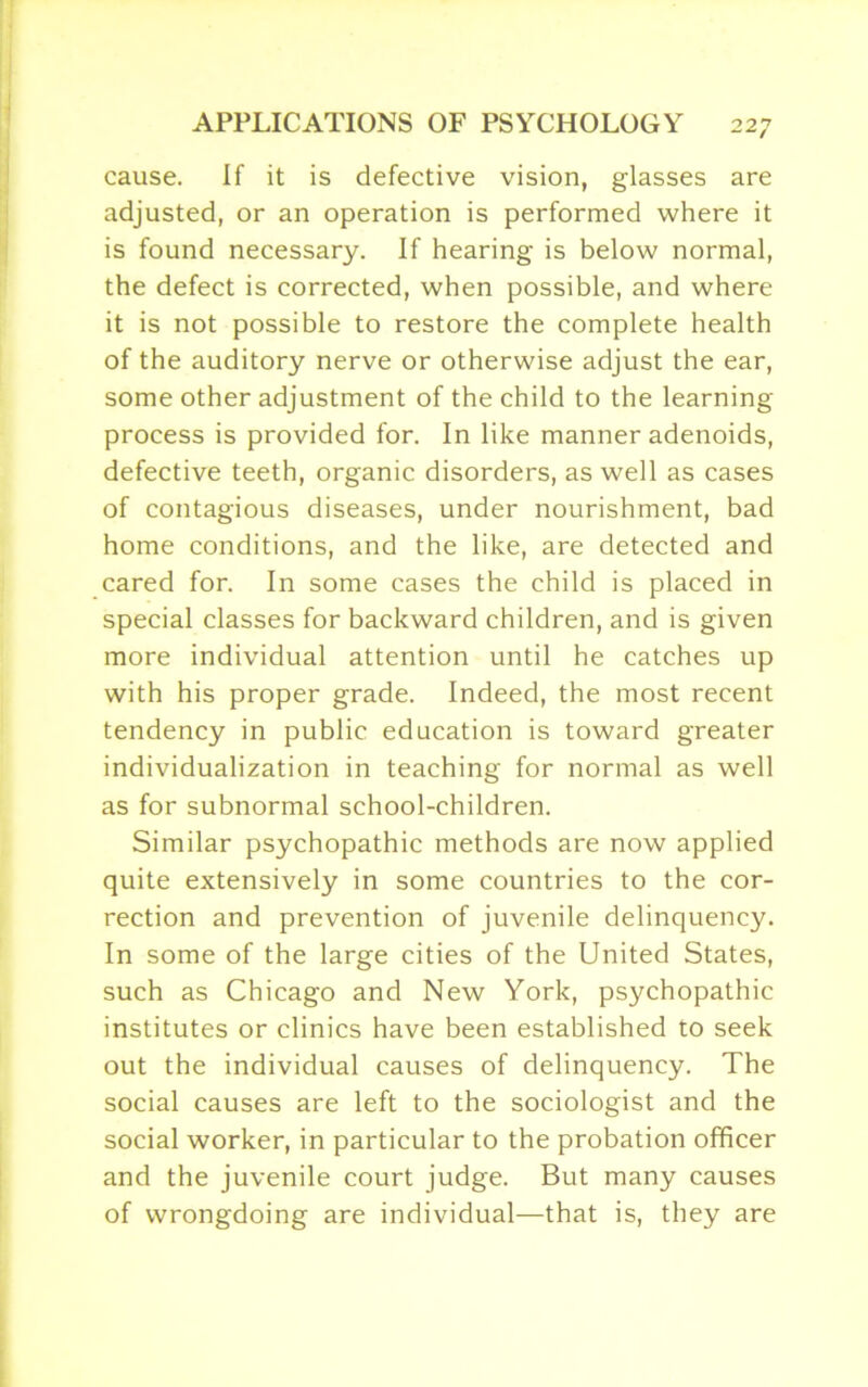 cause. If it is defective vision, glasses are adjusted, or an operation is performed where it is found necessary. If hearing is below normal, the defect is corrected, when possible, and where it is not possible to restore the complete health of the auditory nerve or otherwise adjust the ear, some other adjustment of the child to the learning- process is provided for. In like manner adenoids, defective teeth, organic disorders, as well as cases of contagious diseases, under nourishment, bad home conditions, and the like, are detected and cared for. In some cases the child is placed in special classes for backward children, and is given more individual attention until he catches up with his proper grade. Indeed, the most recent tendency in public education is toward greater individualization in teaching for normal as well as for subnormal school-children. Similar psychopathic methods are now applied quite extensively in some countries to the cor- rection and prevention of juvenile delinquency. In some of the large cities of the United States, such as Chicago and New York, psychopathic institutes or clinics have been established to seek out the individual causes of delinquency. The social causes are left to the sociologist and the social worker, in particular to the probation officer and the juvenile court judge. But many causes of wrongdoing are individual—that is, they are