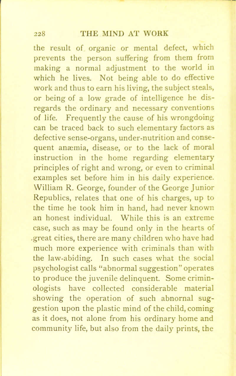 the result of organic or mental defect, which prevents the person suffering from them from making a normal adjustment to the world in which he lives. Not being able to do effective work and thus to earn his living, the subject steals, or being of a low grade of intelligence he dis- regards the ordinary and necessary conventions of life. Frequently the cause of his wrongdoing can be traced back to such elementary factors as defective sense-organs, under-nutrition and conse- quent anaemia, disease, or to the lack of moral instruction in the home regarding elementary principles of right and wrong, or even to criminal examples set before him in his daily experience. William R. George, founder of the George Junior Republics, relates that one of his charges, up to the time he took him in hand, had never known an honest individual. While this is an extreme case, such as may be found only in the hearts of .great cities, there are many children who have had much more experience with criminals than with the law-abiding. In such cases what the social psychologist calls “abnormal suggestion” operates to produce the juvenile delinquent. Some crimin- ologists have collected considerable material showing the operation of such abnornal sug- gestion upon the plastic mind of the child, coming as it does, not alone from his ordinary home and community life, but also from the daily prints, the