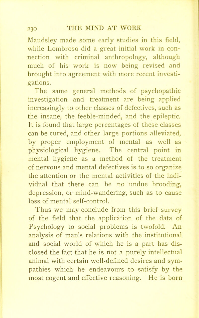 Maudsley made some early studies in this field, while Lombroso did a great initial work in con- nection with criminal anthropology, although much of his work is now being revised and brought into agreement with more recent investi- gations. The same general methods of psychopathic investigation and treatment are being applied increasingly to other classes of defectives, such as the insane, the feeble-minded, and the epileptic. It is found that large percentages of these classes can be cured, and other large portions alleviated, by proper employment of mental as well as physiological hygiene. The central point in mental hygiene as a method of the treatment of nervous and mental defectives is to so organize the attention or the mental activities of the indi- vidual that there can be no undue brooding, depression, or mind-wandering, such as to cause loss of mental self-control. Thus we may conclude from this brief survey of the field that the application of the data of Psychology to social problems is twofold. An analysis of man’s relations with the institutional and social world of which he is a part has dis- closed the fact that he is not a purely intellectual animal with certain well-defined desires and sym- pathies which he endeavours to satisfy by the most cogent and effective reasoning. He is born