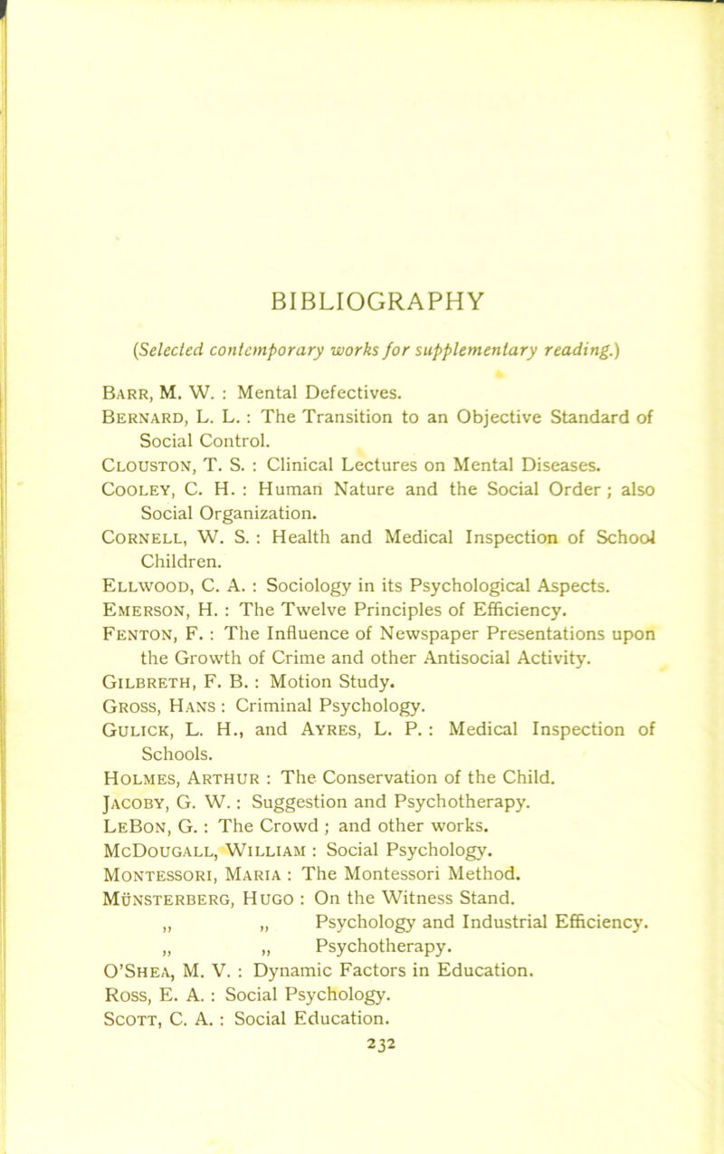 (Selected contemporary works for supplementary reading.) Barr, M. W. : Mental Defectives. Bernard, L. L. : The Transition to an Objective Standard of Social Control. Clouston, T. S. : Clinical Lectures on Mental Diseases. Cooley, C. H. : Human Nature and the Social Order ; also Social Organization. Cornell, W. S. : Health and Medical Inspection of School Children. Ellwood, C. A. : Sociology in its Psychological Aspects. Emerson, H. : The Twelve Principles of Efficiency. Fenton, F. : The Influence of Newspaper Presentations upon the Growth of Crime and other Antisocial Activity. Gilbreth, F. B. : Motion Study. Gross, Hans : Criminal Psychology. Gulick, L. H., and Ayres, L. P. : Medical Inspection of Schools. Holmes, Arthur : The Conservation of the Child. Jacoby, G. W.: Suggestion and Psychotherapy. LeBon, G. : The Crowd ; and other works. McDougall, William : Social Psychology. Montessori, Maria : The Montessori Method. Munsterberg, Hugo : On the Witness Stand. „ „ Psychology and Industrial Efficiency. „ „ Psychotherapy. O’Shea, M. V. : Dynamic Factors in Education. Ross, E. A. : Social Psychology. Scott, C. A. : Social Education.