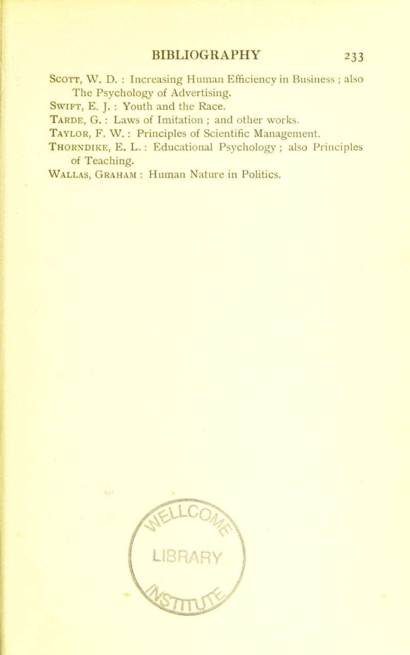 Scott, W. D. : Increasing Human Efficiency in Business ; also The Psychology of Advertising. Swift, E. J. : Youth and the Race. Tarde, G.: Laws of Imitation ; and other works. Taylor, F. W. : Principles of Scientific Management. Thorndike, E. L. : Educational Psychology; also Principles of Teaching. Wallas, Graham : Human Nature in Politics. LIBRARY