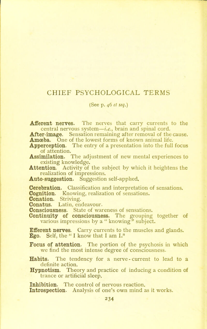 CHIEF PSYCHOLOGICAL TERMS (See p. 46 et seq.) Afferent nerves. The nerves that carry currents to the central nervous system—i.e., brain and spinal cord. After-image. Sensation remaining after removal of the cause. Amoeba. One of the lowest forms of known animal life. Apperception. The entry of a presentation into the full focus of attention. Assimilation. The adjustment of new mental experiences to existing knowledge. Attention. Activity of the subject by which it heightens the realization of impressions. Auto-suggestion. Suggestion self-applied. Cerebration. Classification and interpretation of sensations. Cognition. Knowing, realization of sensations. Conation. Striving. Conatus. Latin, endeavour. Consciousness. State of wareness of sensations. Continuity of consciousness. The grouping together of various impressions by a “ knowing” subject. Efferent nerves. Carry currents to the muscles and glands. Ego. Self, the “ I know that I am I.” Focus of attention. The portion of the psychosis in which we find the most intense degree of consciousness. Habits. The tendency for a nerve - current to lead to a definite action. Hypnotism. Theory and practice of inducing a condition of trance or artificial sleep. Inhibition. The control of nervous reaction. Introspection. Analysis of one’s own mind as it works.