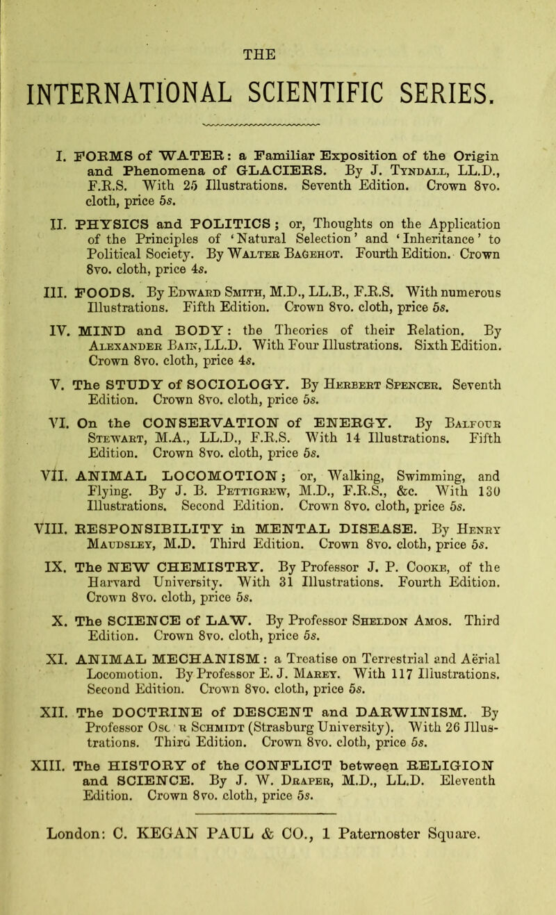 THE INTERNATIONAL SCIENTIFIC SERIES. I. FORMS of WATER: a Familiar Exposition of the Origin and Phenomena of GLACIERS. By J. Tyndall, LL.D., F.R.S. With 25 Illustrations. Seventh Edition. Crown 8vo. cloth, price 5s. II. PHYSICS and POLITICS ; or, Thoughts on the Application of the Principles of ‘Natural Selection’ and ‘Inheritance’ to Political Society. By Walter Bag eh ot. Fourth Edition. Crown 8vo. cloth, price 4s. III. FOODS. By Edward Smith, M.D., LL.B., F.R.S. With numerous Illustrations. Fifth Edition. Crown 8vo. cloth, price 5s. IY. MIND and BODY: the Theories of their Relation. By Alexander Bain, LL.D. With Four Illustrations. Sixth Edition. Crown 8vo. cloth, price 4s. V. The STUDY of SOCIOLOGY. By Herbert Spencer. Seventh Edition. Crown 8vo. cloth, price 5s. VI. On the CONSERVATION of ENERGY. By Balfour Stewtart, M.A., LL.D., F.R.S. With 14 Illustrations. Fifth Edition. Crown 8vo. cloth, price 5s. Vll. ANIMAL LOCOMOTION; or, Walking, Swimming, and Flying. By J. B. Pettigrews M.D., F.R.S., &c. With 130 Illustrations. Second Edition. Crown 8vo. cloth, price 5s. VIII. RESPONSIBILITY in MENTAL DISEASE. By Henry Maudsley, M.D. Third Edition. Crown 8vo. cloth, price 5s. IX. The NEW CHEMISTRY. By Professor J. P. Cooke, of the Harvard University. With 31 Illustrations. Fourth Edition. Crown 8vo. cloth, price 5s. X. The SCIENCE of LAW. By Professor Sheldon Amos. Third Edition. Crown 8vo. cloth, price 5s. XI. ANIMAL MECHANISM : a Treatise on Terrestrial and Aerial Locomotion. By Professor E. J. Marey. With 117 Illustrations. Second Edition. Crown 8vo. cloth, price 5s. XII. The DOCTRINE of DESCENT and DARWINISM. By Professor Osc r Schmidt (Strasburg University). With 26 Illus- trations. Third Edition. Crown 8vo. cloth, price 5s. XIII. The HISTORY of the CONFLICT between RELIGION and SCIENCE. By J. W. Draper, M.D., LL.D. Eleventh Edition. Crown 8vo. cloth, price 5s.