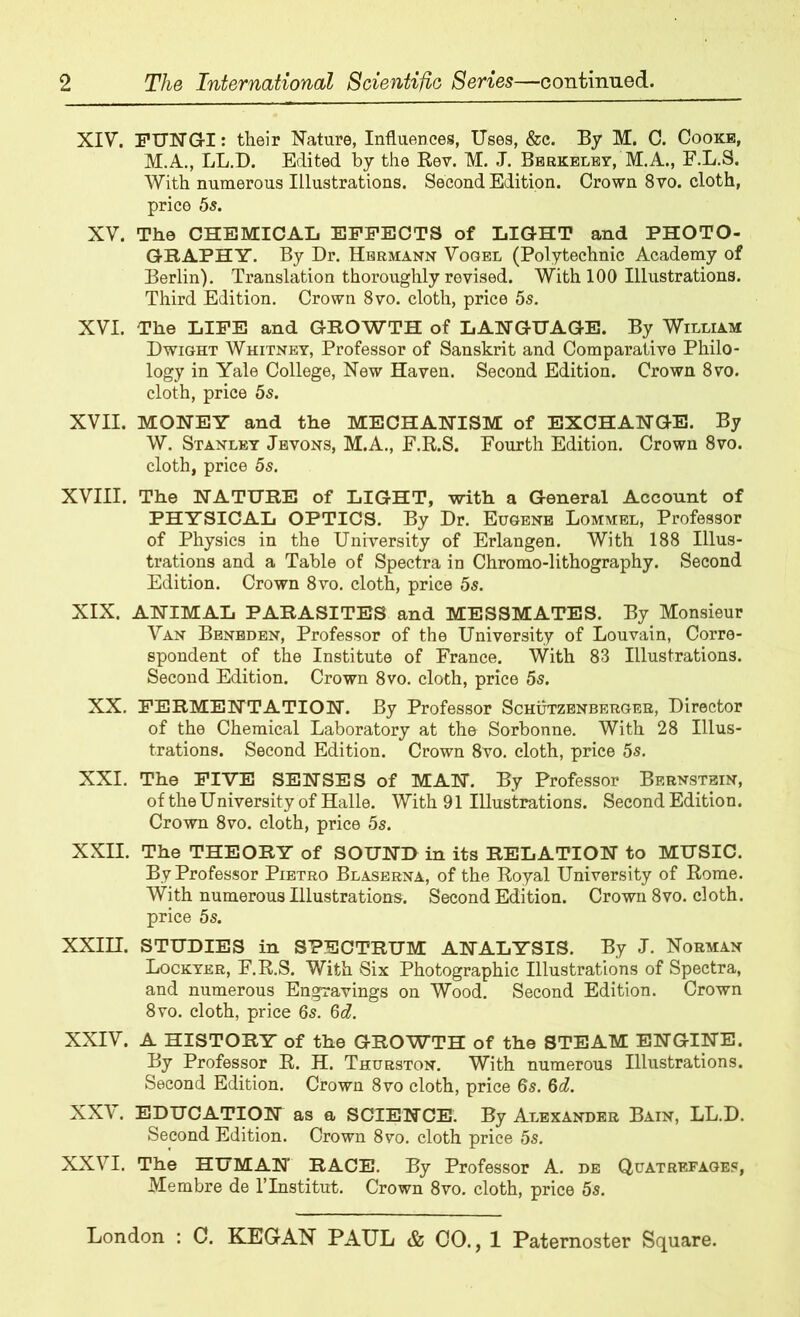 XIV. FUNGI: their Nature, Influences, Uses, &c. By M. C. Cooke, M.A., LL.D. Edited by the Rev. M. J. Berkeley, M.A., F.L.S. With numerous Illustrations. Second Edition. Crown 8vo. cloth, price 5s. XV. The CHEMICAL EFFECTS of LIGHT and PHOTO- GRAPHY. By Dr. Hermann Vogel (Polytechnic Academy of Berlin). Translation thoroughly revised. With 100 Illustrations. Third Edition. Crown 8vo. cloth, price 5s. XVI. The LIFE and GROWTH of LANGUAGE. By William Dwight Whitney, Professor of Sanskrit and Comparative Philo- logy in Yale College, New Haven. Second Edition. Crown 8vo. cloth, price 5s. XVII. MONEY and the MECHANISM of EXCHANGE. By W. Stanley Jbvons, M.A., E.R.S. Fourth Edition. Crown 8vo. cloth, price 5s. XVIII. The NATURE of LIGHT, with a General Account of PHYSICAL OPTICS. By Dr. Eugene Lommel, Professor of Physics in the University of Erlangen. With 188 Illus- trations and a Table of Spectra in Chromo-lithography. Second Edition. Crown 8vo. cloth, price 5s. XIX. ANIMAL PARASITES and MESSMATES. By Monsieur Van Benbden, Professor of the University of Louvain, Corre- spondent of the Institute of France. With 83 Illustrations. Second Edition. Crown 8vo. cloth, price 5s. XX. FERMENTATION. By Professor Schutzenberger, Director of the Chemical Laboratory at the Sorbonne. With 28 Illus- trations. Second Edition. Crown 8vo. cloth, price 5s. XXI. The FIVE SENSES of MAN. By Professor Bernstein, of the University of Halle. With 91 Illustrations. Second Edition. Crown 8vo. cloth, price 5s. XXII. The THEORY of SOUND in its RELATION to MUSIC. Bv Professor Pietro Blaserna, of the Royal University of Rome. With numerous Illustrations. Second Edition. Crown 8vo. cloth, price 5s. XXIII. STUDIES in SPECTRUM ANALYSIS. By J. Norman Lockyer, F.R.S. With Six Photographic Illustrations of Spectra, and numerous Engravings on Wood. Second Edition. Crown 8vo. cloth, price 6s. 6d. XXIV. A HISTORY of the GROWTH of the STEAM ENGINE. By Professor R. H. Thurston. With numerous Illustrations. Second Edition. Crown 8vo cloth, price 6s. 6d. XXV. EDUCATION as a SCIENCE. By Alexander Bain, LL.D. Second Edition. Crown 8vo. cloth price 5s. XXVI. The HUMAN RACE. By Professor A. de Quatrefages, Membre de l’lnstitut. Crown 8vo. cloth, price 5s.