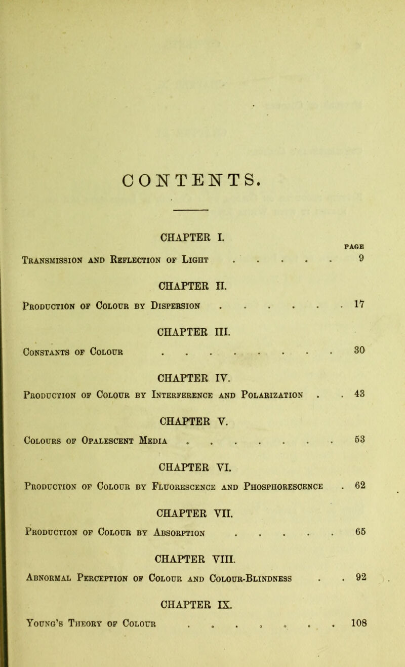 CONTENTS CHAPTER I. PAGE Transmission and Reflection of Light 9 CHAPTER II. Production of Colour by Dispersion 1*7 CHAPTER III. Constants of Colour 30 CHAPTER IV. Production of Colour by Interference and Polarization . . 43 CHAPTER V. Colours of Opalescent Media . 63 CHAPTER VI. Production of Colour by Fluorescence and Phosphorescence . 62 CHAPTER VII. Production of Colour by Absorption 66 CHAPTER VIII. Abnormal Perception of Colour and Colour-Blindness . . 92 CHAPTER IX. Young’s Theory of Colour ....... 108