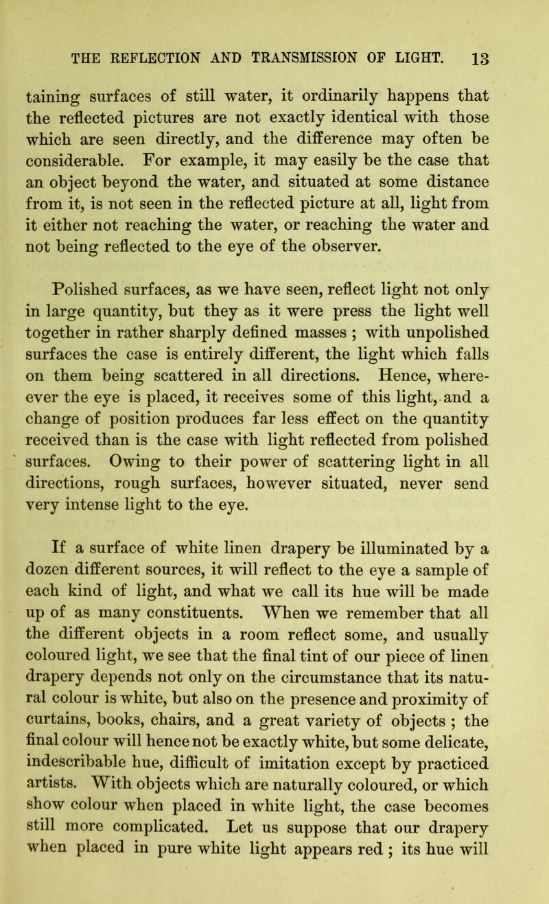 taining surfaces of still water, it ordinarily happens that the reflected pictures are not exactly identical with those which are seen directly, and the difference may often he considerable. For example, it may easily be the case that an object beyond the water, and situated at some distance from it, is not seen in the reflected picture at all, light from it either not reaching the water, or reaching the water and not being reflected to the eye of the observer. Polished surfaces, as we have seen, reflect light not only in large quantity, but they as it were press the light well together in rather sharply defined masses ; with unpolished surfaces the case is entirely different, the light which falls on them being scattered in all directions. Hence, where- ever the eye is placed, it receives some of this light, and a change of position produces far less effect on the quantity received than is the case with light reflected from polished surfaces. Owing to their power of scattering light in all directions, rough surfaces, however situated, never send very intense light to the eye. If a surface of white linen drapery be illuminated by a dozen different sources, it will reflect to the eye a sample of each kind of light, and what we call its hue will be made up of as many constituents. When we remember that all the different objects in a room reflect some, and usually coloured light, we see that the final tint of our piece of linen drapery depends not only on the circumstance that its natu- ral colour is white, but also on the presence and proximity of curtains, books, chairs, and a great variety of objects ; the final colour will hence not be exactly white, but some delicate, indescribable hue, difficult of imitation except by practiced artists. With objects which are naturally coloured, or which show colour when placed in white light, the case becomes still more complicated. Let us suppose that our drapery when placed in pure white light appears red ; its hue will