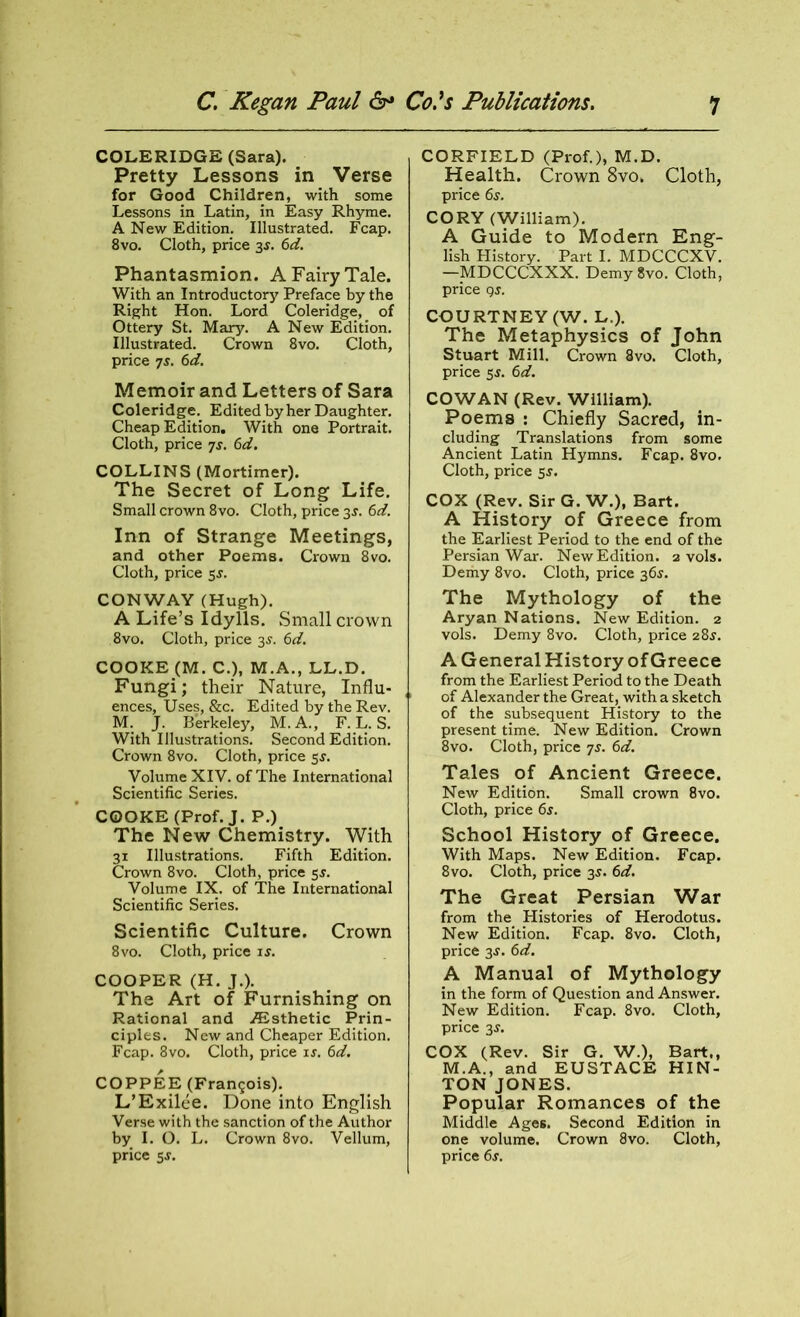 COLERIDGE (Sara). Pretty Lessons in Verse for Good Children, with some Lessons in Latin, in Easy Rhyme. A New Edition. Illustrated. Fcap. 8vo. Cloth, price 3s. 6d. Phantasmion. A Fairy Tale. With an Introductory Preface by the Right Hon. Lord Coleridge, of Ottery St. Mary. A New Edition. Illustrated. Crown 8vo. Cloth, price 7j. 6d. Memoir and Letters of Sara Coleridge. Edited by her Daughter. Cheap Edition. With one Portrait. Cloth, price 7s. 6d. COLLINS (Mortimer). The Secret of Long Life. Small crown 8vo. Cloth, price 3J. 6d. Inn of Strange Meetings, and other Poems. Crown 8vo. Cloth, price 55. CONWAY (Hugh). A Life’s Idylls. .Small crown 8vo. Cloth, price 3J. 6d. COOKE(M. C.), M.A., LL.D. Fungi; their Nature, Influ- ences, Uses, &c. Edited by the Rev. M. J. Berkeley, M.A., F. L. S. With Illustrations. Second Edition. Crown 8vo. Cloth, price 5s. Volume XIV. of The International Scientific Series. COOKE (Prof. J. P.) The New Chemistry. With 31 Illustrations. Fifth Edition. Crown 8vo. Cloth, price 5s. Volume IX. of The International Scientific Series. Scientific Culture. Crown 8vo. Cloth, price is. COOPER (H. J.). The Art of Furnishing on Rational and Aesthetic Prin- ciples. New and Cheaper Edition. Fcap. 8vo. Cloth, price is. 6d. COPPEE (Francis). L’Exilee. Done into English Verse with the sanction of the Author by I. O. L. Crown 8vo. Vellum, price 5s. CORFIELD (Prof.), M.D. Health. Crown 8vo. Cloth, price 6j. CORY (William). A Guide to Modern Eng- lish History. Part I. MDCCCXV. —MDCCCXXX. Demy 8vo. Cloth, price qs. COURTNEY (W. L.). The Metaphysics of John Stuart Mill. Crown 8vo. Cloth, price 5s. 6d. COWAN (Rev. William). Poems : Chiefly Sacred, in- cluding Translations from some Ancient Latin Hymns. Fcap. 8vo. Cloth, price 5$. COX (Rev. Sir G. W.), Bart. A History of Greece from the Earliest Period to the end of the Persian War. New Edition, a vols. Demy 8vo. Cloth, price 36s. The Mythology of the Aryan Nations. New Edition. 2 vols. Demy 8vo. Cloth, price 28$. A General History of Greece from the Earliest Period to the Death of Alexander the Great, with a sketch of the subsequent History to the present time. New Edition. Crown 8vo. Cloth, price 7s. 6d. Tales of Ancient Greece. New Edition. Small crown 8vo. Cloth, price 6s. School History of Greece. With Maps. New Edition. Fcap. 8vo. Cloth, price 35. 6d. The Great Persian War from the Histories of Herodotus. New Edition. Fcap. 8vo. Cloth, price 3s. 6d. A Manual of Mythology in the form of Question and Answer. New Edition. Fcap. 8vo. Cloth, price 3j. COX (Rev. Sir G. W.), Bart., M.A., and EUSTACE HIN- TON JONES. Popular Romances of the Middle Ages. Second Edition in one volume. Crown 8vo. Cloth, price 6j.