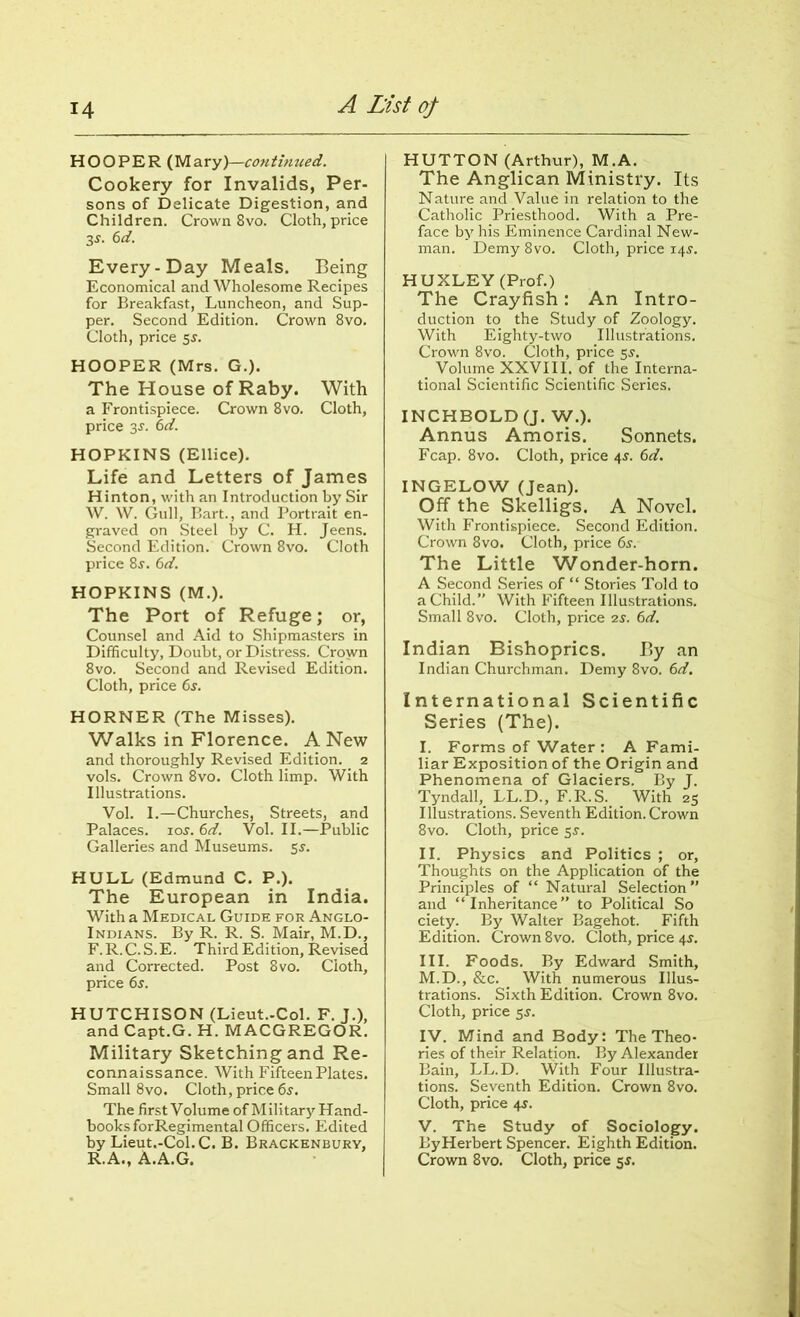 HOOPER (Mary)—continued. Cookery for Invalids, Per- sons of Delicate Digestion, and Children. Crown 8vo. Cloth, price 3-y. 6d. Every-Day Meals. Being Economical and Wholesome Recipes for Breakfast, Luncheon, and Sup- per. Second Edition. Crown 8vo. Cloth, price 5$. HOOPER (Mrs. G.). The House of Raby. With a Frontispiece. Crown 8vo. Cloth, price 3s. 6d. HOPKINS (Ellice). Life and Letters of James Hinton, with an Introduction by Sir W. W. Gull, Bart., and Portrait en- graved on Steel by C. H. Jeens. Second Edition. Crown 8vo. Cloth price 8r. 6d. HOPKINS (M.). The Port of Refuge; or, Counsel and Aid to Shipmasters in Difficulty, Doubt, or Distress. Crown 8vo. Second and Revised Edition. Cloth, price 6s. HORNER (The Misses). Walks in Florence. A New and thoroughly Revised Edition. 2 vols. Crown 8vo. Cloth limp. With Illustrations. Vol. I.—Churches, Streets, and Palaces, ioj. 6d. Vol. II.—Public Galleries and Museums. 5s. HULL (Edmund C. P.). The European in India. With a Medical Guide for Anglo- Indians. By R. R. S. Mair, M.D., F.R.C.S.E. Third Edition, Revised and Corrected. Post 8vo. Cloth, price 6s. HUTCHISON (Lieut.-Col. F. J.), and Capt.G. H. MACGREGOR. Military Sketching and Re- connaissance. With Fifteen Plates. Small 8vo. Cloth, price 6s. The first Volume of Military Hand- books forRegimental Officers. Edited by Lieut.-Col.C. B. Brackenbury, R.A., A.A.G. HUTTON (Arthur), M.A. The Anglican Ministry. Its Nature and Value in relation to the Catholic Priesthood. With a Pre- face by his Eminence Cardinal New- man. Demy 8vo. Cloth, price 14s. HUXLEY (Prof.) The Crayfish: An Intro- duction to the Study of Zoology. With Eighty-two Illustrations. Crown 8vo. Cloth, price 5^. _ Volume XXVIII. of the Interna- tional Scientific Scientific Series. INCHBOLD (J. W.). Annus Amoris. Sonnets. Fcap. 8vo. Cloth, price 4J. 6d. INGELOW (Jean). Off the Skelligs. A Novel. With Frontispiece. Second Edition. Crown 8vo. Cloth, price 6s. The Little Wonder-horn. A Second Series of “ Stories Told to a Child.” With Fifteen Illustrations. Small 8vo. Cloth, price 2s. 6d. Indian Bishoprics. By an Indian Churchman. Demy 8vo. 6d. International Scientific Series (The). I. Forms of Water : A Fami- liar Exposition of the Origin and Phenomena of Glaciers. By J. Tyndall, LL.D., F.R.S. With 25 Illustrations. Seventh Edition. Crown 8vo. Cloth, price 5s. II. Physics and Politics ; or, Thoughts on the Application of the Principles of “ Natural Selection” and ‘ ‘ Inheritance ” to Political So ciety. By Walter Bagehot. Fifth Edition. Crown 8vo. Cloth, price 4$. III. Foods. By Edward Smith, M.D., &c. With numerous Illus- trations. Sixth Edition. Crown 8vo. Cloth, price 5J. IV. Mind and Body: The Theo- ries of their Relation. By Alexander Bain, LL.D. With Four Illustra- tions. Seventh Edition. Crown 8vo. Cloth, price 45. V. The Study of Sociology. ByHerbert Spencer. Eighth Edition. Crown 8vo. Cloth, price 5$.