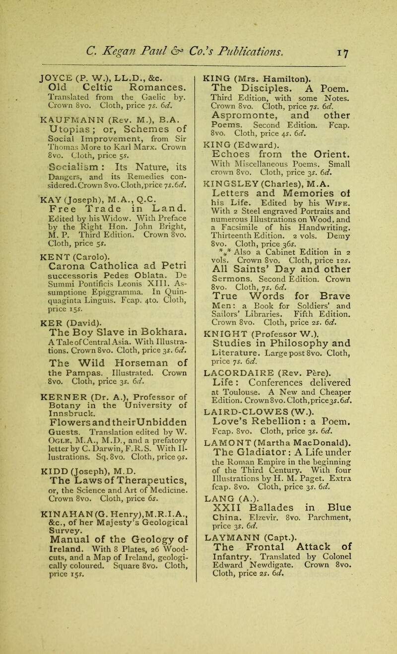 JOYCE (P. W.), LL.D., &c. Old Celtic Romances. Translated from the Gaelic by. Crown 8vo. Cloth, price js. 6d. KAUFMANN (Rev. M.), B.A. Utopias; or, Schemes of Social Improvement, from Sir Thomas More to Karl Marx. Crown 8vo. Cloth, price 5s. Socialism : Its Nature, its Dangers, and its Remedies con- sidered. Crown 8vo. Cloth,price js.6d. KAY (Joseph), M.A., Q.C. Free Trade in Land. Edited by his Widow. With Preface by the Right Hon. John Bright, M. P. Third Edition. Crown 8vo. Cloth, price 5$. KENT (Carolo). Carona Catholica ad Petri successoris Pedes Oblata. De Summi Pontificis Leonis XIII. As- sumptione Epiggramma. In Quin- quaginta Linguis. Fcap. 4to. Cloth, price 155. KER (David). The Boy Slave in Bokhara. A Tale of Central Asia. With Illustra- tions. Crown 8vo. Cloth, price 3s. 6d. The Wild Horseman of the Pampas. Illustrated. Crown 8vo. Cloth, price 3s. 6d. KERNER (Dr. A.), Professor of Botany in the University of Innsbruck. Flowers and their Unbidden Guests. Translation edited by W. Ogle, M.A., M.D., and a prefatory letter by C. Darwin, F. R. S. With Il- lustrations. Sq. 8vo. Cloth, price gs. KIDD (Joseph), M.D. The Laws of Therapeutics, or, the Science and Art of Medicine. Crown 8vo. Cloth, price 6s. KINAHAN(G. Henry),M.R.I.A., &c., of her Majesty’s Geological Survey. Manual of the Geology of Ireland. With 8 Plates, 26 Wood- cuts, and a Map of Ireland, geologi- cally coloured. Square 8vo. Cloth, price 15$. KING (Mrs. Hamilton). The Disciples. A Poem. Third Edition, with some Notes. Crown 8vo. Cloth, price 7s. 6d. Aspromonte, and other Poems. Second Edition. Fcap. 8vo. Cloth, price 4s. 6d. KING (Edward). Echoes from the Orient. With Miscellaneous Poems. Small crown 8vo. Cloth, price 3s. 6d. KINGSLEY (Charles), M.A. Letters and Memories of his Life. Edited by his Wife. With 2 Steel engraved Portraits and numerous Illustrations on Wood, and a Facsimile of his Handwriting. Thirteenth Edition. 2 vols. Demy 8vo. Cloth, price 36s. *** Also a Cabinet Edition in 2 vols. Crown 8vo. Cloth, price 12s. All Saints’ Day and other Sermons. Second Edition. Crown 8vo. Cloth, 7s. 6d. True Words for Brave Men: a Book for Soldiers’ and Sailors’ Libraries. Fifth Edition. Crown 8vo. Cloth, price 2s. 6d. KNIGHT (Professor W.). Studies in Philosophy and Literature. Large post 8vo. Cloth, price 7s. 6d. LACORDAIRE (Rev. Pere). Life: Conferences delivered at Toulouse. A New and Cheaper Edition. Crown8vo.Cloth,price3J.6^. LAIRD-CLOWES (W.). Love’s Rebellion: a Poem. Fcap. 8vo. Cloth, price 35. 6d. LAMONT (Martha MacDonald). The Gladiator: A Life under the Roman Empire in the beginning of the Third Century. With four Illustrations by H. M. Paget. Extra fcap. 8vo. Cloth, price 35. 6d. LANG (A.). XXII Ballades in Blue China. Elzevir. 8vo. Parchment, price 3s. 6d. LAYMANN (Capt.). The Frontal Attack of Infantry. Translated by Colonel Edward Newdigate. Crown 8vo. Cloth, price 2s. 6d.