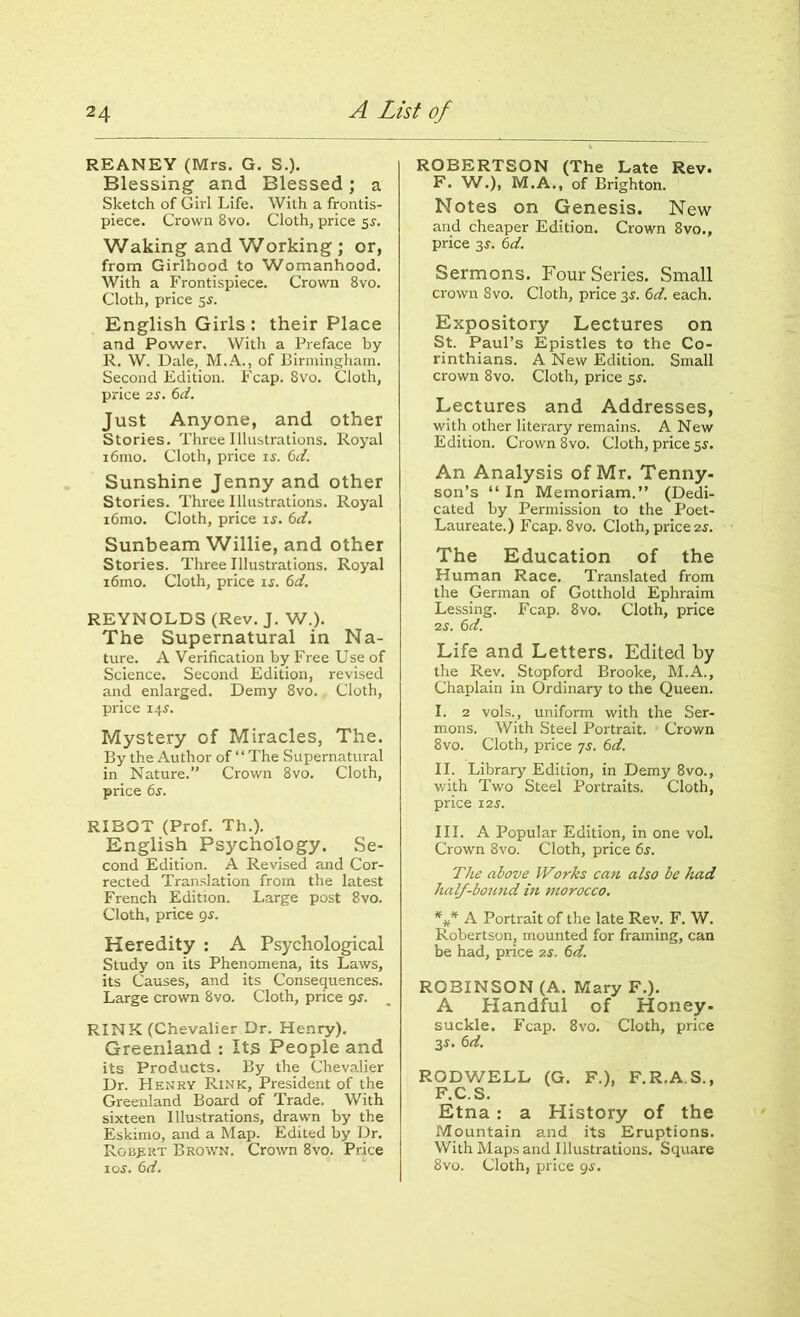 REANEY (Mrs. G. S.). Blessing and Blessed; a Sketch of Girl Life. With a frontis- piece. Crown 8vo. Cloth, price 5s. Waking and Working ; or, from Girlhood to Womanhood. With a Frontispiece. Crown 8vo. Cloth, price 5$. English Girls : their Place and Power. With a Preface by R. W. Dale, M.A., of Birmingham. Second Edition. Fcap. 8vo. Cloth, price 2S. 6d. Just Anyone, and other Stories. Three Illustrations. Royal i6mo. Cloth, price is. 6d. Sunshine Jenny and other Stories. Three Illustrations. Royal i6mo. Cloth, price is. 6d. Sunbeam Willie, and other Stories. Three Illustrations. Royal i6mo. Cloth, price is. 6d. REYNOLDS (Rev. J. W.). The Supernatural in Na- ture. A Verification by Free Use of Science. Second Edition, revised and enlarged. Demy 8vo. Cloth, price 14s. Mystery of Miracles, The. By the Author of “The Supernatural in Nature.” Crown 8vo. Cloth, price 6s. RIBOT (Prof. Th.). English Psychology. Se- cond Edition. A Revised and Cor- rected Translation from the latest French Edition. Large post 8vo. Cloth, price 9s. Heredity : A Psychological Study on its Phenomena, its Laws, its Causes, and its Consequences. Large crown 8vo. Cloth, price 9s. RINK (Chevalier Dr. Henry). Greenland : Its People and its Products. By the Chevalier Dr. Henry Rink, President of the Greenland Board of Trade. With sixteen Illustrations, drawn by the Eskimo, and a Map. Edited by Dr. Robert Brown. Crown 8vo. Price 10s. 6d. ROBERTSON (The Late Rev. F. W.), M.A., of Brighton. Notes on Genesis. New and cheaper Edition. Crown 8vo., price 3J. 6d. Sermons. Four Series. Small crown 8vo. Cloth, price 3J. 6d. each. Expository Lectures on St. Paul’s Epistles to the Co- rinthians. A New Edition. Small crown 8vo. Cloth, price 5J. Lectures and Addresses, with other literary remains. A New Edition. Crown 8vo. Cloth, price 5J. An Analysis of Mr. Tenny- son’s “ In Memoriam.” (Dedi- cated by Permission to the Poet- Laureate.) Fcap. 8vo. Cloth, price 2s. The Education of the Human Race. Translated from the German of Gotthold Ephraim Lessing. Fcap. 8vo. Cloth, price 2s. 6d. Life and Letters. Edited by the Rev. Stopford Brooke, M.A., Chaplain in Ordinary to the Queen. I. 2 vols., uniform with the Ser- mons. With Steel Portrait. Crown 8vo. Cloth, price 7s. 6d. II. Library Edition, in Demy 8vo., with Two Steel Portraits. Cloth, price 12 s. III. A Popular Edition, in one vol. Crown 8vo. Cloth, price 6s. The above Works can also be had half-bound in morocco. *** A Portrait of the late Rev. F. W. Robertson, mounted for framing, can be had, price ?.s. 6d. ROBINSON (A. Mary F.). A Handful of Honey- suckle. Fcap. 8vo. Cloth, price 3$. 6d. RODWELL (G. F.), F.R.A.S., F.C.S. Etna : a History of the Mountain and its Eruptions. With Maps and Illustrations. Square 8vo. Cloth, price 95.