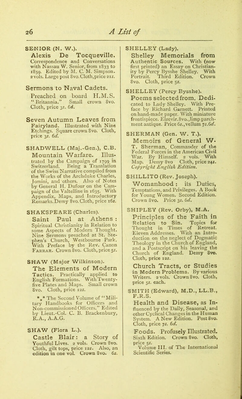 SENIOR (N. W.). Alexis De Tocqueville. Correspondence and Conversations with Nassau W. Senior, from 1833 to 1859. Edited by M. C. M. Simpson. 2 vols. Large post 8vo. Cloth,price 21 s. Sermons to Naval Cadets. Preached on board H.M. S. “ Britannia.” Small crown 8vo. Cloth, price 3J. 6d. Seven Autumn Leaves from Fairyland. Illustrated with Nine Etchings. Square crown 8vo. Cloth, price 3J. 6d. SHADWELL (Maj.-Gen.), C.B. Mountain Warfare. Illus- trated by the Campaign of 1799 in Switzerland. Being a Translation of the Swiss Narrative compiled from the Works of the Archduke Charles, Jomini, and others. Also of Notes by General H. Dufour on the Cam- paign of the Valtelline in 1635. With Appendix, Maps, and Introductory Remarks. Demy 8vo. Cloth, price i6$. SHAKSPEARE (Charles). Saint Paul at Athens : Spiritual Christianity in Relation to some Aspects of Modern Thought. Nine Sermons preached at St. Ste- phen’s Church, Westboume Park. With Preface by the Rev. Canon Farrar. Crown 8vo. Cloth, price 5s. SHAW (Major Wilkinson). The Elements of Modern Tactics. Practically applied to English Formations. With Twenty- five Plates and Maps. Small crown 8vo. Cloth, price 12$. *** The Second Volume of “Mili- tary Handbooks for Officers and Non-commissioned Officers.” Edited by Lieut.-Col. C. B. Brackenbury, R.A., A.A.G. SHAW (Flora L.). Castle Blair: a Story of Youthful Lives. 2 vols. Crown 8vo. Cloth, gilt tops, price 12J. Also, an edition in one vol. Crown 8vo. 6s. SHELLEY (Lady). Shelley Memorials from Authentic Sources. With (now first printed) an Essay on Christian- ity by Percy Bysshe Shelley. With Portrait. Third Edition. Crown 8vo. Cloth, price 5s. SHELLEY (Percy Bysshe). Poems selectedfrom. Dedi- cated to Lady Shelley. With Pre- face by Richard Garnett. Printed on hand-made paper. With miniature frontispiece. Elzevir.8vo.,limp parch- ment antique. Price 6s.,vellum 7s.6d. SHERMAN (Gen. W. T.). Memoirs of General W. T. Sherman, Commander of the Federal Forces in the American Civil War. By Himself. 2 vols. With Map. Demy 8vo Cloth, price 24$. Copyright English Edition. SHILLITO (Rev. Joseph). Womanhood : its Duties, Temptations, and Privileges. A Book for Young Women. Second Edition. Crown 8vo. Price 3s. 6d. SHIPLEY (Rev. Orby), M.A. Principles of the Faith in Relation to Sin. Topics for Thought in Times of Retreat. Eleven Addresses. With an Intro- duction on the neglect of Dogmatic Theology in the Church of England, and a Postscript on his leaving the Church of England. Demy 8vt>. Cloth, price 12s. Church Tracts, or Studies in Modern Problems. By various Writers. 2 vols. Crown 8vo. Cloth, price 55. each. SMITH (Edward), M.D., LL.B., F.R.S. Health and Disease, as In- fluenced by the Daily, Seasonal, and other Cyclical Changes in the Human System. A New Edition. Post8vo. Cloth, price 7s. 6d. Foods. Profusely Illustrated. Sixth Edition. Crown 8vo. Cloth, price 5s. Volume III. of The International Scientific Series.