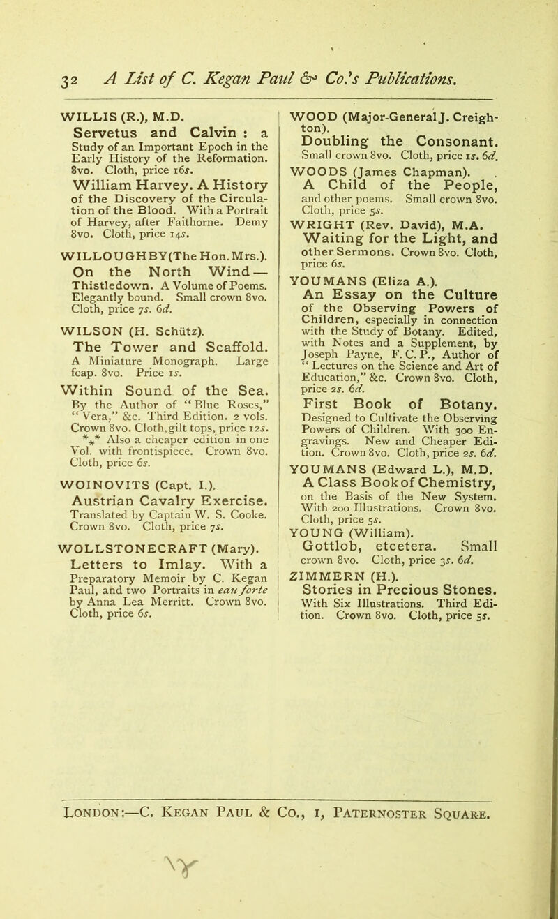 WILLIS (R.), M.D. Servetus and Calvin : a Study of an Important Epoch in.the Early History of the Reformation. 8vo. Cloth, price i6j. William Harvey. A History of the Discovery of the Circula- tion of the Blood. With a Portrait of Harvey, after Faithorne. Demy 8vo. Cloth, price 14s. WILLOUGHBY(The Hon. Mrs.). On the North Wind — Thistledown. A Volume of Poems. Elegantly bound. Small crown 8vo. Cloth, price 7s. 6d. WILSON (H. Schutz). The Tower and Scaffold. A Miniature Monograph. Large fcap. 8vo. Price is. Within Sound of the Sea. By the Author of “ Blue Roses,” “ Vera,” &c. Third Edition. 2 vols. Crown 8vo. Cloth,gilt tops, price 12$. *** Also a cheaper edition in one Vol. with frontispiece. Crown 8vo. Cloth, price 6s. WOINOVITS (Capt. I.). Austrian Cavalry Exercise. Translated by Captain W. S. Cooke. Crown 8vo. Cloth, price 7s. WOLLSTONECRAFT (Mary). Letters to Imlay. With a Preparatory Memoir by. C. Kegan Paul, and two Portraits in eau forte by Anna Lea Merritt. Crown 8vo. Cloth, price 6$. WOOD (Major-General J. Creigh- ton). Doubling the Consonant. Small crown 8vo. Cloth, price ij. 6d. WOODS (James Chapman). A Child of the People, and other poems. Small crown 8vo. Cloth, price 55. WRIGHT (Rev. David), M.A. Waiting for the Light, and other Sermons. Crown 8vo. Cloth, price 6s. YOU MANS (Eliza A.). An Essay on the Culture of the Observing Powers of Children, especially in connection with the Study of Botany. Edited, with Notes and a Supplement, by Joseph Payne, F. C. P., Author of ‘ ‘ Lectures on the Science and Art of Education,” &c. Crown 8vo. Cloth, price 2s. 6d. First Book of Botany. Designed to Cultivate the Observing Powers of Children. With 300 En- gravings. New and Cheaper Edi- tion. Crown 8vo. Cloth, price 2s. 6d. YOU MANS (Edward L.), M.D. A Class Bookof Chemistry, on the Basis of the New System. With 200 Illustrations. Crown 8vo. Cloth, price 5s. YOUNG (William). Gottlob, etcetera. Small crown 8vo. Cloth, price 35. 6d. ZIMMERN (H.). Stories in Precious Stones. With Six Illustrations. Third Edi- tion. Crown 8vo. Cloth, price 5s. y London:—C. Kegan Paul & Co. Paternoster Square.