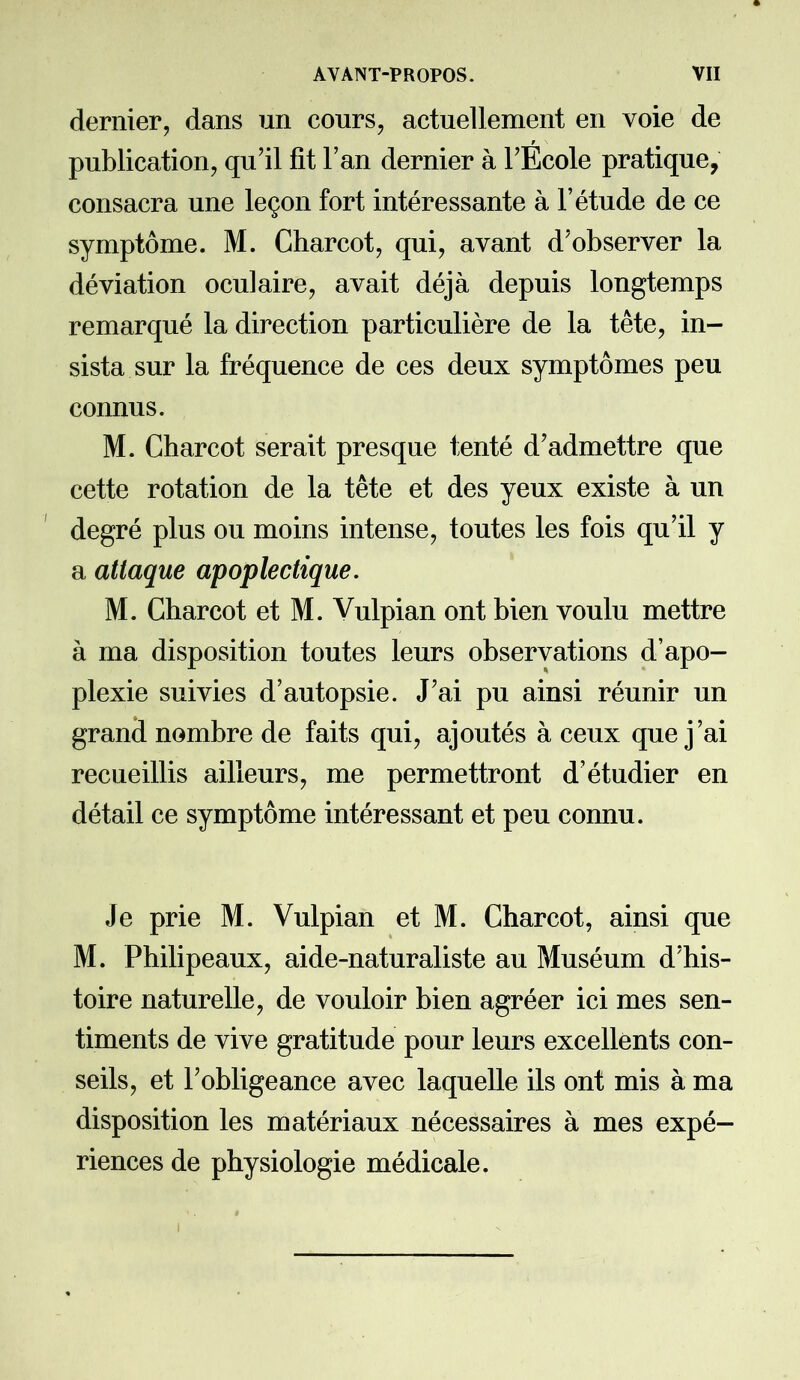 dernier, dans un cours, actuellement en voie de publication, qu’il fit l’an dernier à l’Ecole pratique, consacra une leçon fort intéressante à l’étude de ce symptôme. M. Charcot, qui, avant d’observer la déviation oculaire, avait déjà depuis longtemps remarqué la direction particulière de la tête, in- sista sur la fréquence de ces deux symptômes peu connus. M. Charcot serait presque tenté d’admettre que cette rotation de la tête et des yeux existe à un degré plus ou moins intense, toutes les fois qu’il y a attaque apoplectique. M. Charcot et M. Vulpian ont bien voulu mettre à ma disposition toutes leurs observations d’apo- plexie suivies d’autopsie. J’ai pu ainsi réunir un grand nombre de faits qui, ajoutés à ceux que j’ai recueillis ailleurs, me permettront d’étudier en détail ce symptôme intéressant et peu connu. Je prie M. Vulpian et M. Charcot, ainsi que M. Philipeaux, aide-naturaliste au Muséum d’his- toire naturelle, de vouloir bien agréer ici mes sen- timents de vive gratitude pour leurs excellents con- seils, et l’obligeance avec laquelle ils ont mis à ma disposition les matériaux nécessaires à mes expé- riences de physiologie médicale.