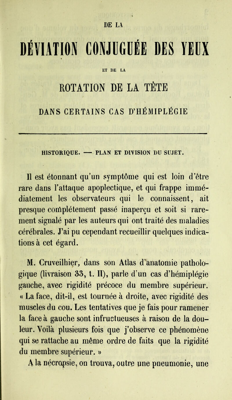 DÉVIATION CONJUGUÉE DES VEUX ET DE LA ROTATION DE LA TÊTE DANS CERTAINS CAS D’HÉMIPLÉGIE HISTORIQUE. — PLAN ET DIVISION DU SUJET. Il est étonnant qu’un symptôme qui est loin d’être rare dans l’attaque apoplectique, et qui frappe immé- diatement les observateurs qui le connaissent, ait presque complètement passé inaperçu et soit si rare- ment signalé par les auteurs qui ont traité des maladies cérébrales. J’ai pu cependant recueillir quelques indica- tions à cet égard. M. Cruveilhier, dans son Atlas d’anatomie patholo- gique (livraison 33, t. II), parle d’un cas d’hémiplégie gauche, avec rigidité précoce du membre supérieur. « La face, dit-il, est tournée à droite, avec rigidité des muscles du cou. Les tentatives que je fais pour ramener la face à gauche sont infructueuses à raison de la dou- leur. Voilà plusieurs fois que j’observe ce phénomène qui se rattache au même ordre de faits que la rigidité du membre supérieur. » A la nécrapsie, on trouva, outre une pneumonie, une