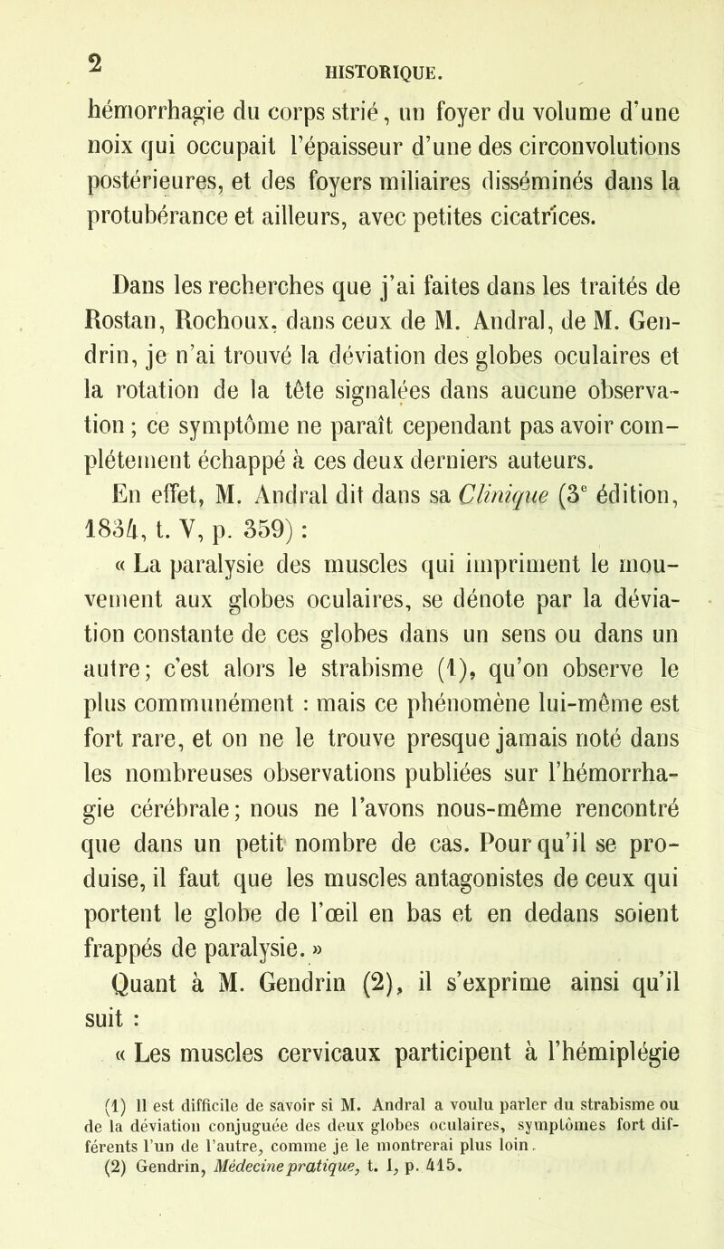 hémorrhagie du corps strié, un foyer du volume d’une noix qui occupait l’épaisseur d’une des circonvolutions postérieures, et des foyers miliaires disséminés dans la protubérance et ailleurs, avec petites cicatrices. Dans les recherches que j’ai faites dans les traités de Rostan, Rochoux, dans ceux de M. Andral, de M. Gen- drin, je n’ai trouvé la déviation des globes oculaires et la rotation de la tête signalées dans aucune observa- tion ; ce symptôme ne paraît cependant pas avoir com- plètement échappé à ces deux derniers auteurs. En effet, M. Andral dit dans sa Clinique (3e édition, 1834, t. Y, p. 359) : « La paralysie des muscles qui impriment le mou- vement aux globes oculaires, se dénote par la dévia- tion constante de ces globes dans un sens ou dans un autre; c’est alors le strabisme (t), qu’on observe le plus communément : mais ce phénomène lui-même est fort rare, et on ne le trouve presque jamais noté dans les nombreuses observations publiées sur l’hémorrha- gie cérébrale; nous ne l’avons nous-même rencontré que dans un petit nombre de cas. Pour qu’il se pro- duise, il faut que les muscles antagonistes de ceux qui portent le globe de l’œil en bas et en dedans soient frappés de paralysie. » Quant à M. Gendrin (2), il s’exprime ainsi qu’il suit : « Les muscles cervicaux participent à l’hémiplégie (1) Il est difficile de savoir si M. Andral a voulu parler du strabisme ou de la déviation conjuguée des deux globes oculaires, symptômes fort dif- férents l’un de l’autre, comme je le montrerai plus loin,
