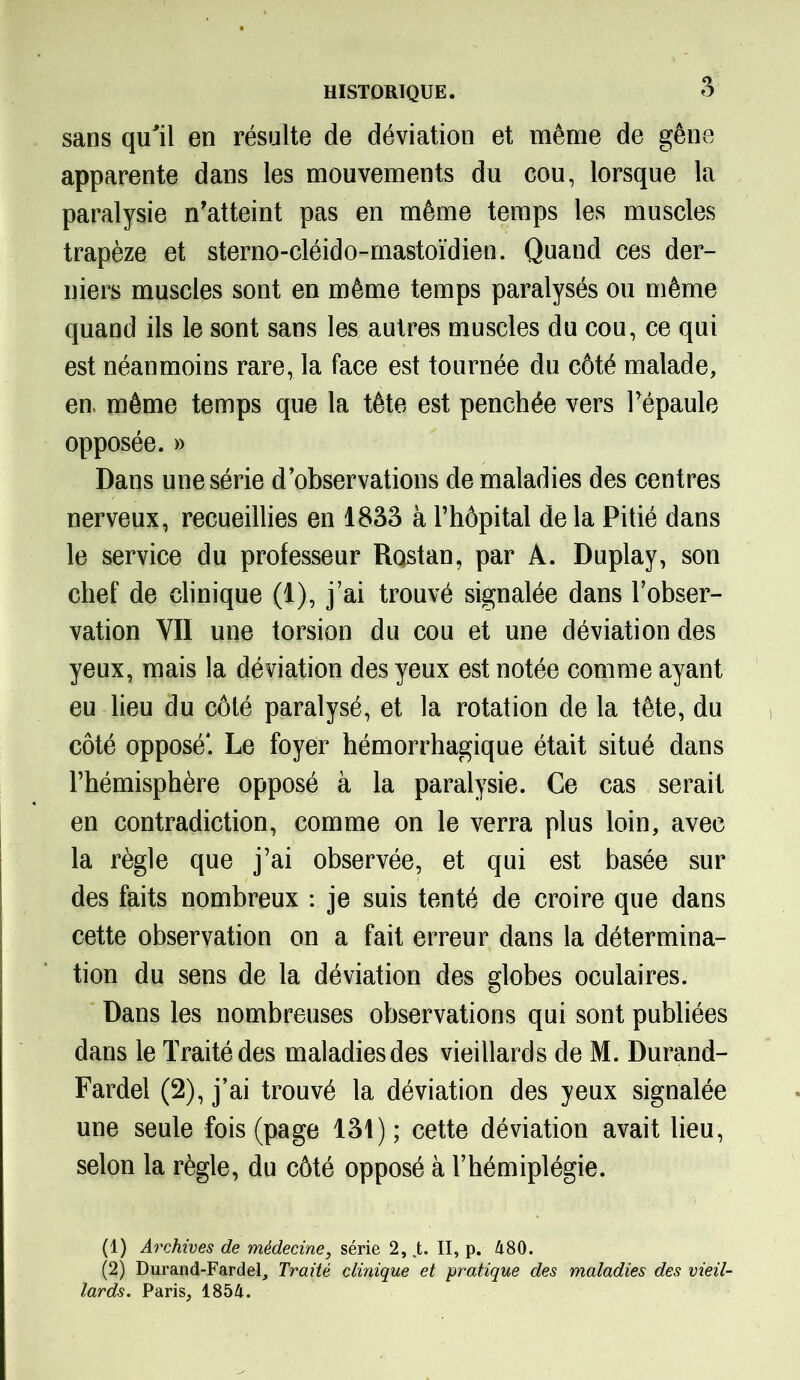 sans qu'il en résulte de déviation et même de gêne apparente dans les mouvements du cou, lorsque la paralysie n'atteint pas en même temps les muscles trapèze et sterno-cléido-mastoïdien. Quand ces der- niers muscles sont en même temps paralysés ou même quand ils le sont sans les autres muscles du cou, ce qui est néanmoins rare, la face est tournée du côté malade, en. même temps que la tête est penchée vers Fépaule opposée. » Dans une série d’observations de maladies des centres nerveux, recueillies en 1833 à l’hôpital de la Pitié dans le service du professeur Rqstan, par A. Duplay, son chef de clinique (1), j’ai trouvé signalée dans l’obser- vation YII une torsion du cou et une déviation des yeux, mais la déviation des yeux est notée comme ayant eu lieu du côté paralysé, et la rotation de la tête, du côté opposé*. Le foyer hémorrhagique était situé dans l’hémisphère opposé à la paralysie. Ce cas serait en contradiction, comme on le verra plus loin, avec la règle que j’ai observée, et qui est basée sur des faits nombreux : je suis tenté de croire que dans cette observation on a fait erreur dans la détermina- tion du sens de la déviation des globes oculaires. Dans les nombreuses observations qui sont publiées dans le Traité des maladies des vieillards de M. Durand- Fardel (2), j’ai trouvé la déviation des yeux signalée une seule fois (page 131); cette déviation avait lieu, selon la règle, du côté opposé à l’hémiplégie. (1) Archives de médecine, série 2, .t. II, p. 480. (2) Durand-Fardel, Traité clinique et pratique des maladies des vieil- lards. Paris, 1854.