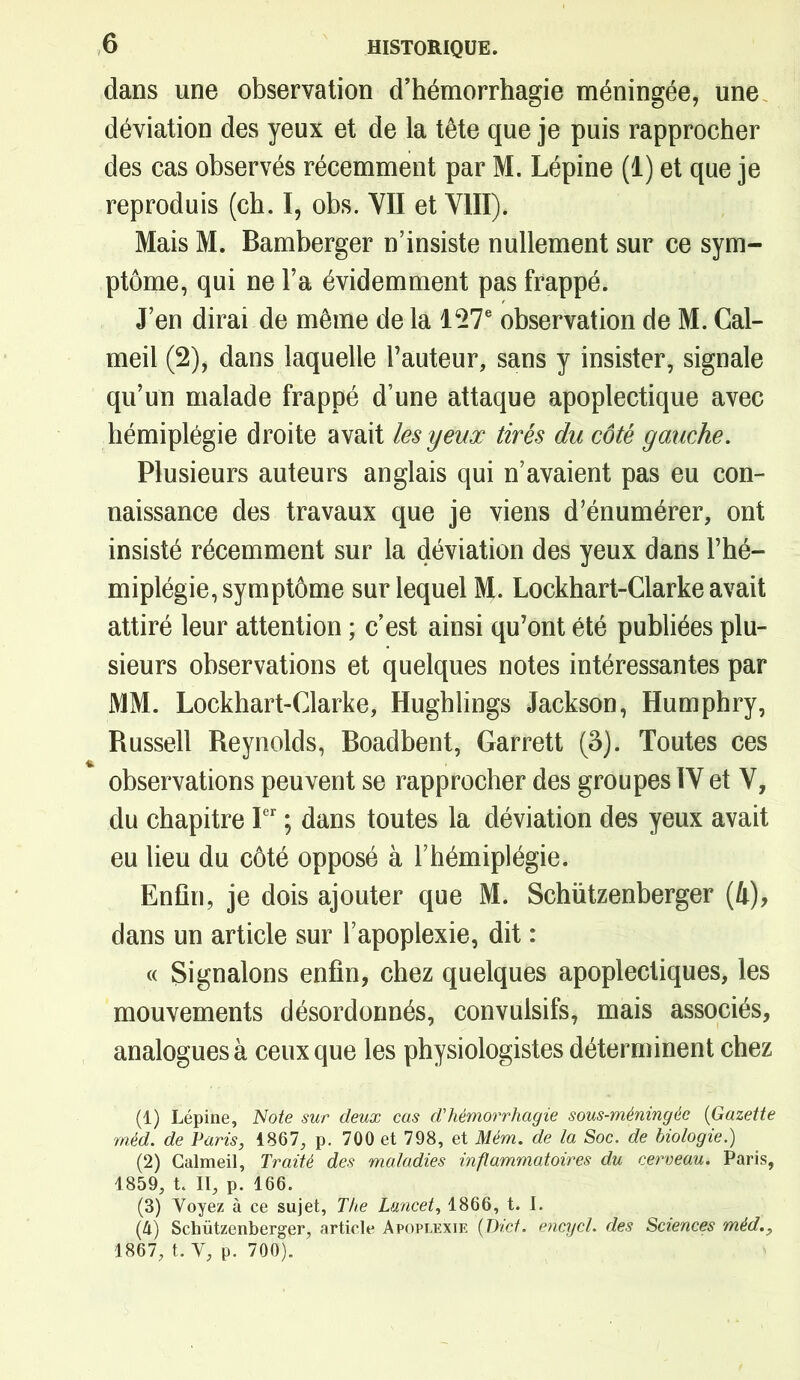 dans une observation d’hémorrhagie méningée, une déviation des yeux et de la tête que je puis rapprocher des cas observés récemment par M. Lépine (1) et que je reproduis (ch. I, obs. YII et VIII). Mais M. Bamberger n’insiste nullement sur ce sym- ptôme, qui ne l’a évidemment pas frappé. J’en dirai de même de la 127e observation de M. Cal- meil (2), dans laquelle l’auteur, sans y insister, signale qu’un malade frappé d’une attaque apoplectique avec hémiplégie droite avait les yeux tirés du côté gauche. Plusieurs auteurs anglais qui n’avaient pas eu con- naissance des travaux que je viens d’énumérer, ont insisté récemment sur la déviation des yeux dans l’hé- miplégie, symptôme sur lequel M. Lockhart-Clarke avait attiré leur attention ; c’est ainsi qu’ont été publiées plu- sieurs observations et quelques notes intéressantes par MM. Lockhart-Clarke, Hughlings Jackson, Humphry, Russell Reynolds, Boadbent, Garrett (3). Toutes ces observations peuvent se rapprocher des groupes IV et V, du chapitre Ier ; dans toutes la déviation des yeux avait eu lieu du côté opposé à l’hémiplégie. Enfin, je dois ajouter que M. Schützenberger (i), dans un article sur l’apoplexie, dit : « Signalons enfin, chez quelques apoplectiques, les mouvements désordonnés, convulsifs, mais associés, analogues à ceux que les physiologistes déterminent chez (1) Lépine, Note sur deux cas d'hémorrhagie sous-méningée (Gazette méd. de Paris, 1867, p. 700 et 798, et Mérn. de la Soc. de biologie.) (2) Calmeil, Traité des maladies inflammatoires du cerveau. Paris, 1859, t. II, p. 166. (3) Voyez à ce sujet, The Lancet, 1866, t. I. (â) Schützenberger, article Apoplexie (Die/, encycl. des Sciences méd., 1867, t. V, p. 700).