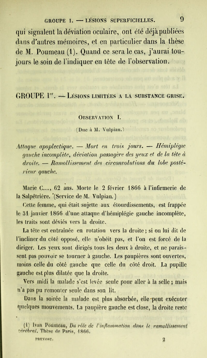 qui signalent la déviation oculaire, ont été déjàpubliées dans d’autres mémoires, et en particulier dans la thèse de M. Poumeau (1). Quand ce sera le cas, j’aurai tou- jours le soin de l’indiquer en tète de l’observation. GROUPE 1er. — Lésions limitées a la substance grise. Observation I. (Due à M. Vulpian.'l Attaque apoplectique. — Mort en trois jours. — Hémiplégie gauche incomplète, déviation passagère des yeux et de la tête à droite. — Ramollissement des circonvolutions du lobe posté- rieur gauche. Marie C..., 62 ans. Morte le 2 février 1866 à l’infirmerie de la Salpêtrière. ‘(Service de M. Vulpian. ) Cette femme, qui était sujette aux étourdissements, est frappée le 31 janvier 1866 d’une attaque d’hémiplégie gauche incomplète, les traits sont déviés vers la droite. La tête est entraînée en rotation vers la droite; si on lui dit de l’incliner du côté opposé, elle n’obéit pas, et l’on est forcé de la diriger. Les yeux sont dirigés tous les deux à droite, et ne parais- sent pas pouvoir se tourner à gauche. Les paupières sont ouvertes, moins celle du côté gauche que celle du côté droit. La pupille gauche est plus dilatée que la droite. Vers midi la malade s’est levée seule pour aller à la selle ; mais n’a pas pu remonter seule dans son lit. Dans la soirée la malade est plus absorbée, elle-peut exécuter quelques mouvements. La paupière gauche est close, la droite reste (1) Ivan Poüiïiëaii, Du rôle de Vinflammation dam U ramollissement cérébral. Thèse de Paris, 1866* PRv.yeKT* 2