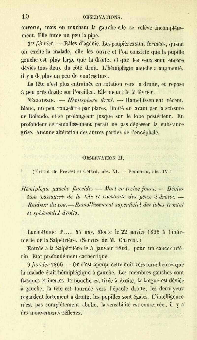 ouverte, mais en touchant la gauche elle se relève incomplète- ment. Elle fume un peu la pipe. 1 *r février. — Râles d’agonie. Les paupières sont fermées, quand on excite la malade, elle les ouvre et l’on constate que la pupille gauche est plus large que la droite, et que les yeux sont encore déviés tous deux du côté droit. L’hémiplégie gauche a augmenté, il y a de plus un peu de contracture. La tête n’est plus entraînée en rotation vers la droite, et repose à peu près droite sur l’oreiller. Elle meurt le 2 février. Nécropsie. — Hémisphère droit. — Ramollissement récent, blanc, un peu rougeâtre par places, limité en avant par la scissure de Rolando, et se prolongeant jusque sur le lobe postérieur. En profondeur ce ramollissement paraît ne pas dépasser la substance grise. Aucune altération des autres parties de l’encéphale. Observation II. F (Extrait de Prévost et Cotard, obs. XI. — Poumeau, obs. IV.) Hémiplégie gauche flaccide. — Mort en treize jours. — Dévia- tion passagère de la tête et constante des yeux à droite. — Raideur du cou. — Ramollissement superficiel des lobes frontal et sphénoïdal droits. Lucie-Reine P..., kl ans. Morte le 22 janvier 1866 à l’infir- merie de la Salpêtrière. (Service de M. Charcot. ) Entrée à la Salpêtrière le k janvier 1861, pour un cancer uté- rin. Etat profondément cachectique. § janvier 1866. — On s’est aperçu cette nuit vers onze heures que la malade était hémiplégique à gauche. Les membres gauches sont flasques et inertes, la bouche est tirée à droite, la langue est déviée à gauche, la tête est tournée vers l’épaule droite, les deux yeux regardent fortement à droite, les pupilles sont égales. L’intelligence n’est pas complètement abolie, la sensibilité est conservée, il y a' des mouvements réflexes.