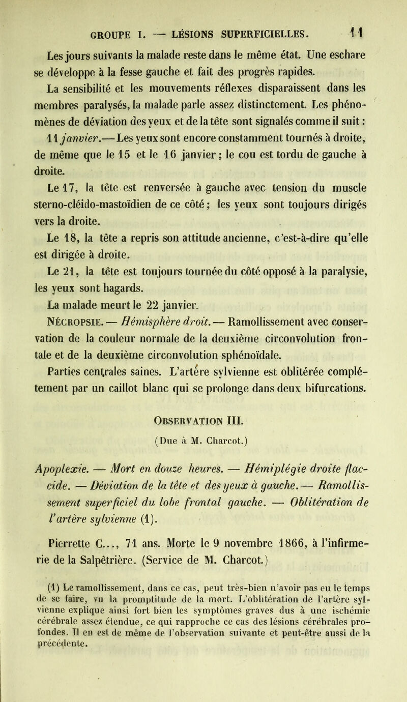 Les jours suivants la malade reste dans le même état. Une eschare se développe à la fesse gauche et fait des progrès rapides. La sensibilité et les mouvements réflexes disparaissent dans les membres paralysés, la malade parle assez distinctement. Les phéno- mènes de déviation des yeux et de la tête sont signalés comme il suit : 11 janvier.—Les yeux sont encore constamment tournés à droite, de même que le 15 et le 16 janvier ; le cou est tordu de gauche à droite. Le 17, la tête est renversée à gauche avec tension du muscle sterno-cléido-mastoïdien de ce côté ; les yeux sont toujours dirigés vers la droite. Le 18, la tête a repris son attitude ancienne, c’est-à-dire qu’elle est dirigée à droite. Le 21, la tête est toujours tournée du côté opposé à la paralysie, les yeux sont hagards. La malade meurt le 22 janvier. Nécropsie. — Hémisphère droit.— Ramollissement avec conser- vation de la couleur normale de la deuxième circonvolution fron- tale et de la deuxième circonvolution sphénoïdale. Parties centrales saines. L’artére sylvienne est oblitérée complè- tement par un caillot blanc qui se prolonge dans deux bifurcations. Observation III. (Due à M. Charcot.) Apoplexie. — Mort en douze heures. — Hémiplégie droite flac- cide. — Déviation de la tête et des yeux à gauche.— Ramollis- sement superficiel du lobe frontal gauche. — Oblitération de l’artère sylvienne (1). Pierrette C..., 71 ans. Morte le 9 novembre 1866, à l’infirme- rie delà Salpêtrière. (Service de M. Charcot.) (1) Le ramollissement, dans ce cas, peut très-bien n’avoir pas eu le temps de se faire, vu la promptitude de la mort. L’oblitération de l’artère syl- vienne explique ainsi fort bien les symptômes graves dus à une ischémie cérébrale assez étendue, ce qui rapproche ce cas des lésions cérébrales pro- fondes. Il en est de même de l’observation suivante et peut-être aussi delà précédente.