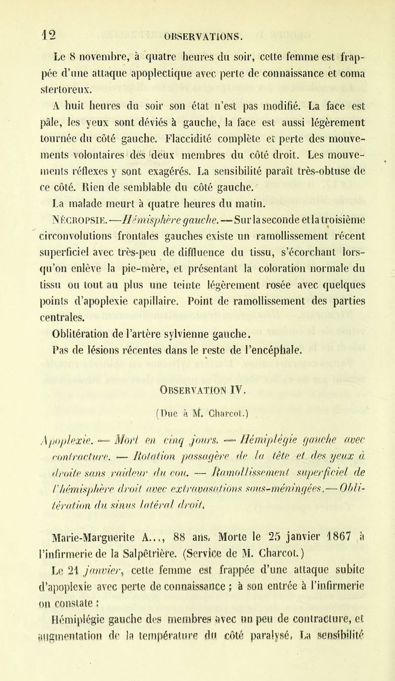Le 8 novembre, à quatre heures du soir, cette femme est frap- pée d’une attaque apoplectique avec perte de connaissance et coma stertoreux. A huit heures du soir son état n’est pas modifié. La face est pâle, les yeux sont déviés à gauche, la face est aussi légèrement tournée du côté gauche. Flaccidité complète et perte des mouve- ments volontaires des deux membres du côté droit. Les mouve- ments réflexes y sont exagérés. La sensibilité paraît très-obtuse de ce côté. Rien de semblable du côté gauche. La malade meurt à quatre heures du matin. Nécropsie. —Hémisphère gauche.—Sur la seconde etla troisième circonvolutions frontales gauches existe un ramollissement récent superficiel avec très-peu de diffluence du tissu, s’écorchant lors- qu’on enlève la pie-mère, et présentant la coloration normale du tissu ou tout au plus une teinte légèrement rosée avec quelques points d’apoplexie capillaire. Point de ramollissement des parties centrales. Oblitération de l’artère sylvienne gauche. Pas de lésions récentes dans le reste de l’encéphale. Observation IY. (Due à M. Charcot.) Apoplexie. — Mari en cinq jours, —* Hémiplégie gauche avec contracture. — Rotation passagère de la tête et des yeux à droite sans raideur du cou. — Ramollissement superficiel de r hémisphère droit avec extravasations sous-méningées .-—Obli- tération du sinus latéral droit, Marie-Marguerite A..., 88 ans* Morte le 25 janvier 1867 a l’infirmerie de la Salpêtrière. (Service de M. Charcot. ) Le 21 janvier, cette femme est frappée d’une attaque subite d’apoplexie avec perte de connaissance ; à son entrée à l’infirmerie on constate : Hémiplégie gauche des membres avec un peu de contracture, et augmentation de la température du côté paralysé* La sensibilité