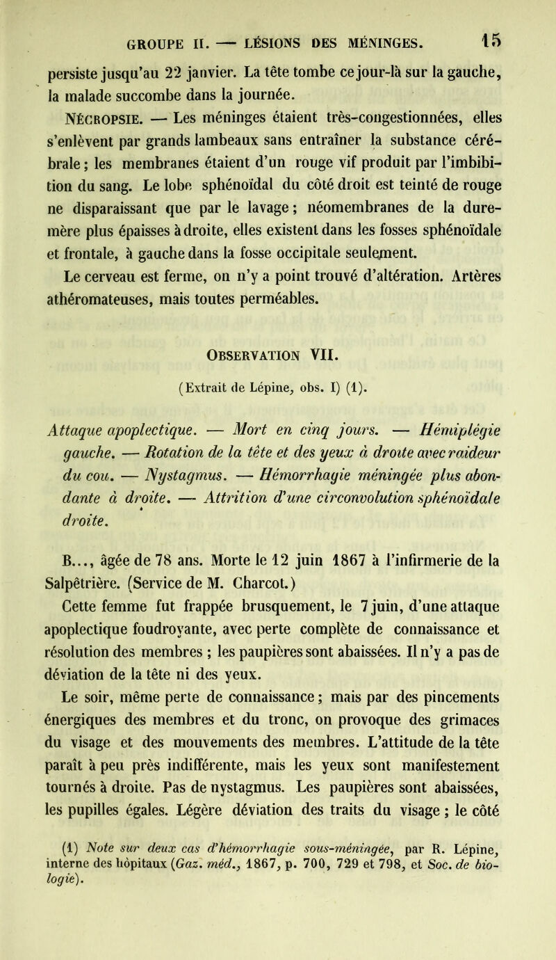 persiste jusqu’au 22 janvier. La tête tombe ce jour-là sur la gauche, la malade succombe dans la journée. Nécropsie. — Les méninges étaient très-congestionnées, elles s’enlèvent par grands lambeaux sans entraîner la substance céré- brale ; les membranes étaient d’un rouge vif produit par l’imbibi- tion du sang. Le lobe sphénoïdal du côté droit est teinté de rouge ne disparaissant que par le lavage ; néomembranes de la dure- mère plus épaisses adroite, elles existent dans les fosses sphénoïdale et frontale, à gauche dans la fosse occipitale seulement. Le cerveau est ferme, on n’y a point trouvé d’altération. Artères athéromateuses, mais toutes perméables. Observation VII. (Extrait de Lépine, obs. I) (1). Attaque apoplectique. — Mort en cinq jours. — Hémiplégie gauche. — Rotation de la tête et des yeux à droite avec raideur du cou. — Nystagmus. — Hémorrhagie méningée plus abon- dante à droite. — Attrition d'une circonvolution sphénoïdale droite. B..., âgée de 78 ans. Morte le 12 juin 1867 à l’infirmerie de la Salpêtrière. (Service de M. Charcot.) Cette femme fut frappée brusquement, le 7 juin, d’une attaque apoplectique foudroyante, avec perte complète de connaissance et résolution des membres ; les paupières sont abaissées. Il n’y a pas de déviation de la tête ni des yeux. Le soir, même perte de connaissance ; mais par des pincements énergiques des membres et du tronc, on provoque des grimaces du visage et des mouvements des membres. L’attitude de la tête paraît à peu près indifférente, mais les yeux sont manifestement tournés à droite. Pas de nystagmus. Les paupières sont abaissées, les pupilles égales. Légère déviation des traits du visage ; le côté (1) Note sur deux cas d’hémorrhagie sous-méningée, par R. Lépine, interne des hôpitaux {Gaz. méd., 1867, p. 700, 729 et 798, et Soc. de bio- logie).