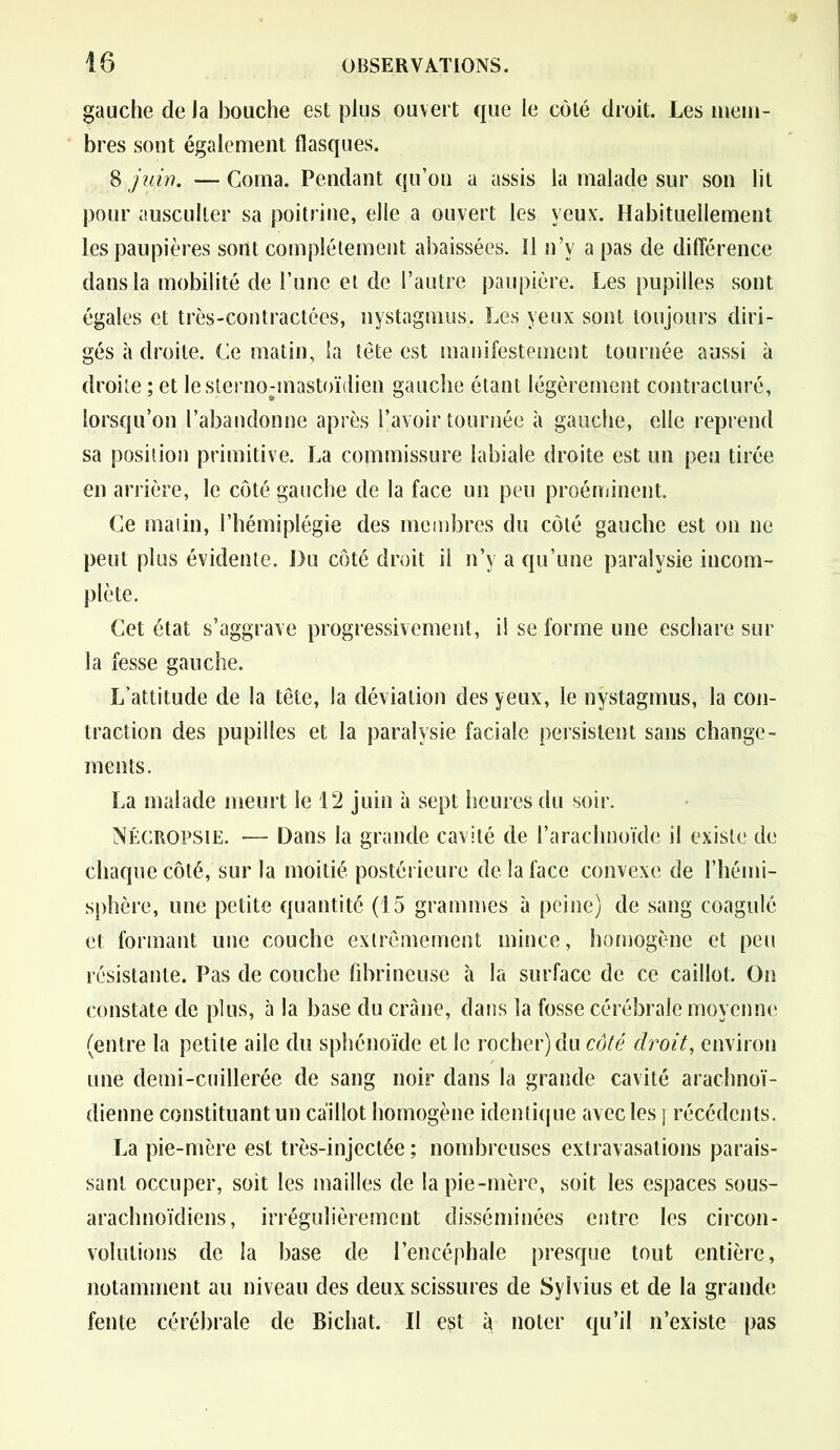 gauche de la bouche est plus ouvert que le côté droit. Les mem- bres sont également flasques. 8 juin. — Coma. Pendant qu’on a assis la malade sur son lit pour ausculter sa poitrine, elle a ouvert les yeux. Habituellement les paupières sont complètement abaissées. Il n’v a pas de différence dans la mobilité de l’une et de l’autre paupière. Les pupilles sont égales et très-contractées, nystagmus. Les yeux sont toujours diri- gés à droite. Ce matin, la tête est manifestement tournée aussi à droite ; et lesternounastoïdien gauche étant légèrement contracturé, lorsqu’on l’abandonne après l’avoir tournée à gauche, elle reprend sa position primitive. La commissure labiale droite est un peu tirée en arrière, le côté gauche de la face un peu proéminent. Ce malin, l’hémiplégie des membres du côté gauche est on ne peut plus évidente. Du côté droit il n’y a qu’une paralysie incom- plète. Cet état s’aggrave progressivement, i! se forme une eschare sur la fesse gauche. L’attitude de la tête, la déviation des yeux, le nystagmus, la con- traction des pupilles et la paralysie faciale persistent sans change- ments. La malade meurt le 12 juin à sept heures du soir. Nécropsie. ■— Dans la grande cavité de l’arachnoïde il existe de chaque côté, sur la moitié postérieure de la face convexe de l’hémi- sphère, une petite quantité (15 grammes à peine) de sang coagulé et formant une couche extrêmement mince, homogène et peu résistante. Pas de couche fibrineuse à la surface de ce caillot. On constate de plus, à la base du crâne, dans la fosse cérébrale moyenne (entre la petite aile du sphénoïde et le rocher) du côté droit, environ une demi-cuillerée de sang noir dans la grande cavité arachnoï- dienne constituant un caillot homogène identique avec les j récédcnts. La pie-mère est très-injectée ; nombreuses extravasations parais- sant occuper, soit les mailles de la pie-mère, soit les espaces sous- arachnoïdiens, irrégulièrement disséminées entre les circon- volutions de la base de l’encéphale presque tout entière, notamment au niveau des deux scissures de Sylvius et de la grande fente cérébrale de Bichat. Il est à noter qu’il n’existe pas