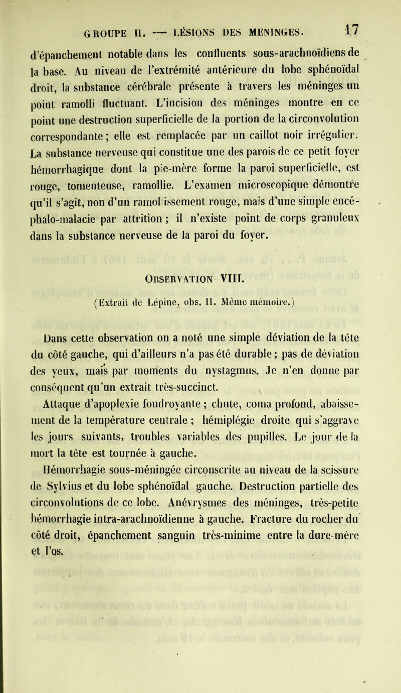 GROUPE II. — LÉSIONS DES MENINGES. d’épanchement notable dans les confluents sous-arachnoïdiens de la base. Au niveau de l’extrémité antérieure du lobe sphénoïdal droit, la substance cérébrale présente à travers les méninges un point ramolli fluctuant. L’incision des méninges montre en ce point une destruction superficielle de la portion de la circonvolution correspondante; elle est remplacée par un caillot noir irrégulier. La substance nerveuse qui constitue une des parois de ce petit foyer hémorrhagique dont la pie-mère forme la paroi superficielle, est rouge, tomenteuse, ramollie. L’examen microscopique démontre qu’il s’agit, non d’un ramollissement rouge, mais d’une simple encé- phalo-malacie par attrition ; il n’existe point de corps granuleux dans la substance nerveuse de la paroi du foyer. Observation VIII. (Extrait de Lépine; obs. II. Même mémoire.) Dans cette observation on a noté une simple déviation de la tète du côté gauche, qui d’ailleurs n’a pas été durable; pas de déviation des yeux, mais par moments du nystagmus. Je n’en donne par conséquent qu’un extrait très-succinct. Attaque d’apoplexie foudroyante ; chute, coma profond, abaisse- ment de la température centrale ; hémiplégie droite qui s’aggrave les jours suivants, troubles variables des pupilles. Le jour de la mort la tête est tournée à gauche. Hémorrhagie sous-méningée circonscrite au niveau de la scissure de Sylvius et du lobe sphénoïdal gauche. Destruction partielle des circonvolutions de ce lobe. Anévrysmes des méninges, très-petite hémorrhagie intra-arachnoïdienne à gauche. Fracture du rocher du côté droit, épanchement sanguin très-minime entre la dure-mère et l’os.