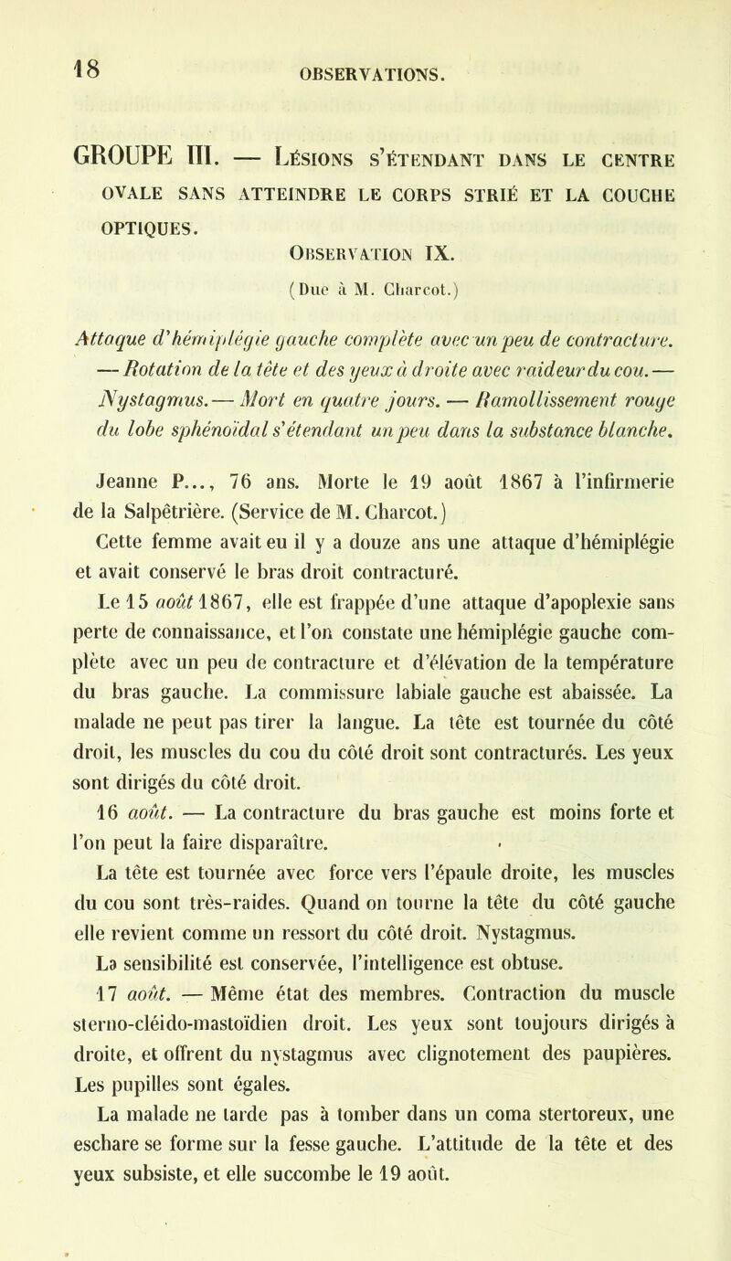 GROUPE III. — Lésions s’étendant dans le centre OVALE SANS ATTEINDRE LE CORPS STRIÉ ET LA COUCHE OPTIQUES. Observation IX. (Due à M. Charcot.) Attaque d'hémiplégie gauche complète avec un peu de contracture. — Rotation de la tête et des yeux à droite avec raideur du cou. — Nystagmus.— Mort en quatre jours. —- Ramollissement rouge du lobe sphénoïdal s'étendant un peu dans la substance blanche. Jeanne P..., 76 ans. Morte le 19 août 1867 à l’infirmerie de la Salpêtrière. (Service de M. Charcot.) Cette femme avait eu il y a douze ans une attaque d’hémiplégie et avait conservé le bras droit contracturé. Le 15 août 1867, elle est frappée d’une attaque d’apoplexie sans perte de connaissance, et l’on constate une hémiplégie gauche com- plète avec un peu de contracture et d’élévation de la température du bras gauche. La commissure labiale gauche est abaissée. La malade ne peut pas tirer la langue. La tête est tournée du côté droit, les muscles du cou du côté droit sont contracturés. Les yeux sont dirigés du côté droit. 16 août. — La contracture du bras gauche est moins forte et l’on peut la faire disparaître. La tête est tournée avec force vers l’épaule droite, les muscles du cou sont très-raides. Quand on tourne la tête du côté gauche elle revient comme un ressort du côté droit. Nystagmus. La sensibilité est conservée, l’intelligence est obtuse. 17 août. — Même état des membres. Contraction du muscle sterno-cléido-mastoïdien droit. Les yeux sont toujours dirigés à droite, et offrent du nystagmus avec clignotement des paupières. Les pupilles sont égales. La malade ne larde pas à tomber dans un coma stertoreux, une eschare se forme sur la fesse gauche. L’attitude de la tête et des yeux subsiste, et elle succombe le 19 août.